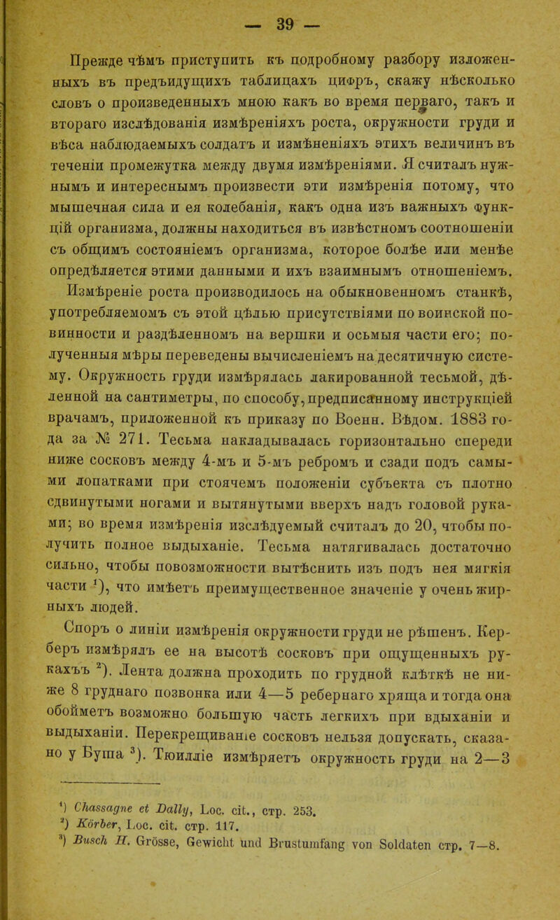 — 39 — Прежде чѣмъ приступить къ подробному разбору изложен- ныхъ въ предъидущихъ таблицахъ цифръ, скажу нѣсколько словъ о произведенныхъ мною какъ во время перваго, такъ и втораго изслѣдованія измѣреніяхъ роста, окружности груди и вѣса наблюдаемыхъ солдатъ и измѣненіяхъ этихъ величинъ въ теченіи промежутка между двумя измѣреніями. Я считалъ нуж- нымъ и интереснымъ произвести эти измѣренія потому, что мышечная сила и ея колебанія, какъ одна изъ важныхъ Функ- ций организма, должны находиться въ извѣстномъ соотношеніи съ общимъ состояніемъ организма, которое болѣе или менѣе опредѣляется этими данными и ихъ взаимнымъ отношеніемъ. Измѣреніе роста производилось на обыкновенномъ станкѣ, употребляемомъ съ этой цѣлью присутствіями по воинской по- винности и раздѣленномъ на вершки и осьмыя части его; по- лученныя мѣры переведены вычисленіемъ на десятичную систе- му. Окружность груди измѣрялась лакированной тесьмой, де- ленной на сантиметры, по способу, предписанному инструкцией врачамъ, приложенной къ приказу по Военн. Вѣдом. 1883 го- да за № 271. Тесьма накладывалась горизонтально спереди ниже сосковъ между 4-мъ и 5-мъ ребромъ и сзади подъ самы- ми лопатками при стоячемъ положеніи субъекта съ плотно сдвинутыми ногами и вытянутыми вверхъ надъ головой рука- ми; во время измѣренія изслѣдуемый считалъ до 20, чтобы по- лучить полное выдыханіе. Тесьма натягивалась достаточно сильно, чтобы повозможности вытѣснить изъ подъ нея мягкія части что имѣетъ преимущественное значеніе у очень жир- ныхъ людей. Споръ о линіи измѣренія окружности груди не рѣшенъ. Кер- беръ измѣрялъ ее на высотѣ сосковъ при ощущенныхъ ру- кахъъ 2). Лента должна проходить по грудной кдѣткѣ не ни- же 8 груднаго позвонка или 4—5 ребернаго хряща и тогда она обойметъ возможно большую часть легкихъ при вдыханіи и выдыханіи. Перекрещиваніе сосковъ нельзя допускать, сказа- но у Буша *). Тюилліе измѣряетъ окружность груди на 2—3 М СНаззадпе еі Паііу, Ьос. ей., стр. 253. я) КбгЪсг, Ьос. сіі. стр. 117.