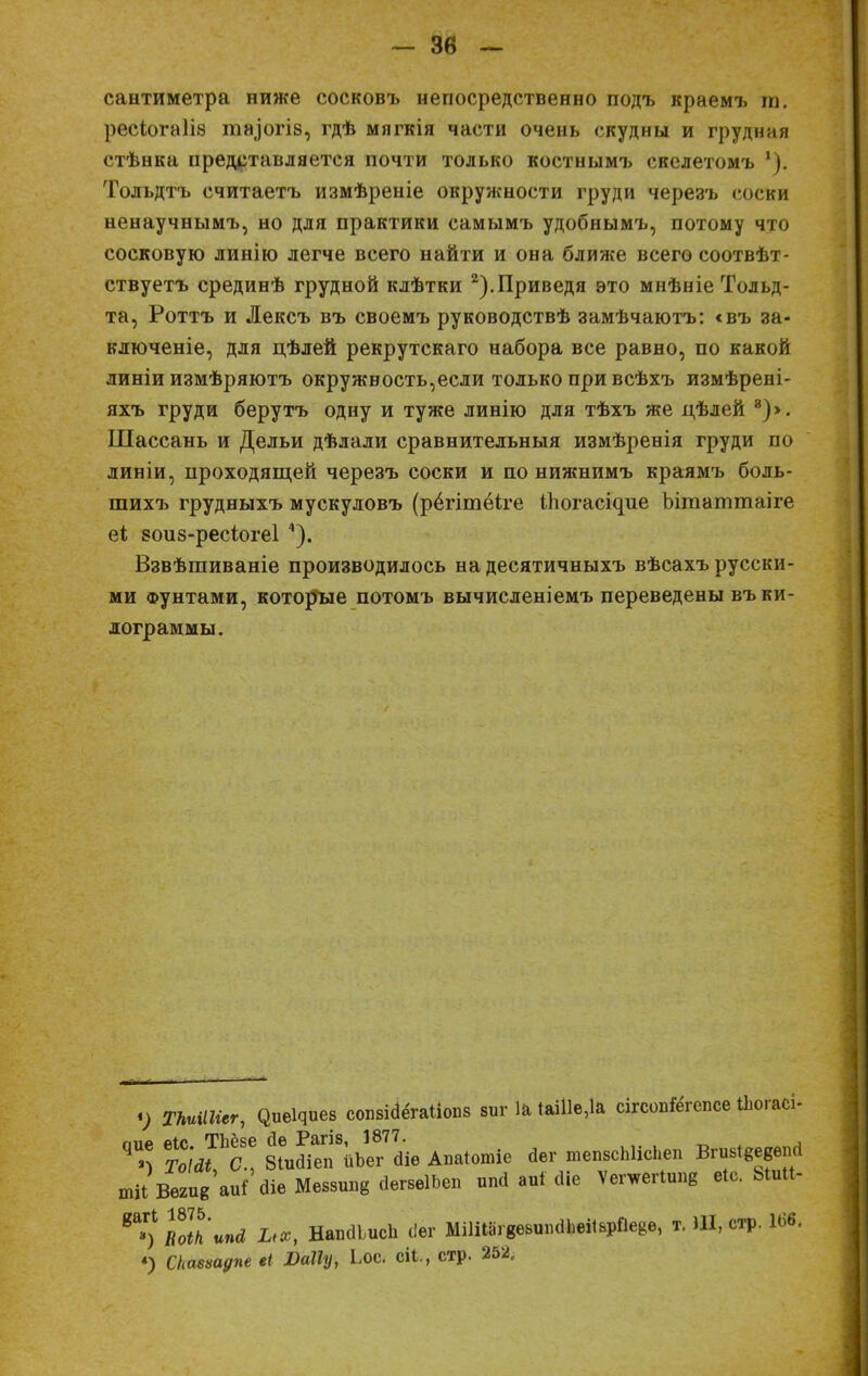 сантиметра ниже сосковъ непосредственно подъ краемъ га. ресіогаііа іпа.іогіз, гдѣ мягкія части очень скудны и грудная стѣнка представляется почти только костнымъ скелетомъ '). Толъдтъ считаетъ измѣреніе окружности груди черезъ соски ненаучнымъ, но для практики самымъ удобнымъ, потому что сосковую линію легче всего найти и она ближе всего соотвѣт- ствуетъ срединѣ грудной клѣтки 2).Приведя это мнѣніе Тольд- та, Роттъ и Лексъ въ своемъ руководствѣ замѣчаютъ: <въ за- ключеніе, для цѣлей рекрутскаго набора все равно, по какой линіи измѣряютъ окружность,если только при всѣхъ измѣрені- яхъ груди берутъ одну и туже линію для тѣхъ же дѣлей 8)>. Шассань и Дельи дѣлали сравнительныя измѣренія груди по линіи, проходящей черезъ соски и по нижнимъ краямъ боль- шихъ грудныхъ мускуловъ (рёгітёіте іпогаодие Ьітаттаіге еі 8оиз-ресіоге1 4). Взвѣшиваніе производилось на десятичныхъ вѣсахъ русски- ми фунтами, которые потомъ вычисленіемъ переведены въ ки- лограммы. <) ТЫШгег, С^еЦиев сопвШгаИопв зиг 1а ІаШе,1а сігсопГёгепсе Июгасі- ТоШЪС* В^ГіъеГаіѳ Аиаіотіе Дег тепвсЫісЬеп Вгиві&едепсі тН Вмив'аи! аів Мвввппв йвгвгіЬѳп иші аиі сііе Ѵетегііте еіс. Ыи«- *&>) ш1'ипй их, НапаіисЬ с!ег МШ18гвввш1йЬвЙвр0еВв, т. Ш, стр. 166. «) Скмѵадпе еі Шіу, Ьос. сіі., стр. 252,