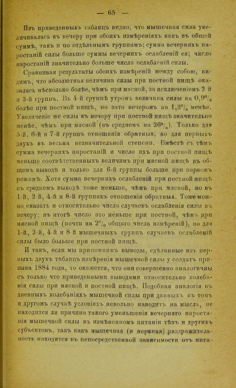 Изъ приведенныхъ таблицъ видно, что мышечная сила уве- личивалась къ вечеру при обоихъ измѣреніяхъ какъ въ общей еуммѣ, такъ и по отдѣльнымъ группамъ; сумма вечернихъ на- ростаній силы больше суммы вечернихъ ослабленій ея; число наростаній значительно больше числа ослабленій силы. Сравнивая результаты обоихъ измѣреній между собою, ви- днмъ, что абсолютная величина силы при постной пищѣ ока- залась нѣсколько болѣе, чѣмъ при мясной, за исключеніемъ 2 й и 3-й группъ. Въ 4-й группѣ утромъ величина силы на СМ' 0 болѣе при постной пищѣ, но зато вечеромъ на 1,3°/0 менѣе. Увеличеніе же силы къ вечеру при постной пищѣ значительно менѣе, чѣмъ при мясной (въ среднемъ на 2б°/0). Только для 5-й, 6-й и 7-й группъ отношенія обратим я, но для первыхъ двухъ въ весьма незначительной степени. Вмѣстѣ сь тѣмъ сумма вечернихъ наростаній и число ихъ при постной пищѣ меньше соотвѣтственныхъ величинъ при мясной шпдѣ въ об- щемъ выводѣ и только для 6-й группы больше при перг.оімъ режимѣ. Хотя сумма вечернихъ ослабленій при постной иищѣ въ среднемъ выводѣ тоже меньше, чѣмъ при мясной, но въ 1-й, 2-й, 4-й и 8-й груипахъ отношенія обратныя. Тоже мож- но сказать и относительно числа случаевъ ослабленія силы къ вечеру: въ итогѣ число это меньше при постной, чѣмъ при мясной пищѣ (почти на 2°/0 общаго числа измѣреній), но для 1-й, 2-й, 4-й и 8 й мышечныхъ группъ случаевъ оелабленій силы было больше при постной пнщѣ. И такъ, если мы припомнимъ выводы, сдѣланные изъ нер- выхъ двухъ таблицъ измѣренія мышечной сил м у солдатъ при- зыва 1884 года, то окажется, что они совершенно аналогичны съ только что приведенными выводами относительно колеба- нія силы при мясной и постной пищѣ. Подобная аналогія въ дневныхъ колебаніяхъ мышечной силы при данныхъ въ трмъ и другомъ случаѣ условіяхъ невольно наводить на мысль, не находится ли причина такого уменьшенія вечерняго нароста- нія мышечной силы въ измѣненномъ питаніи тѣхъ и другихъ субъектовъ, такъ какъ мышечная (и нервная) раздражитель- ность находится въ непосредственной зависимости отъ пита-