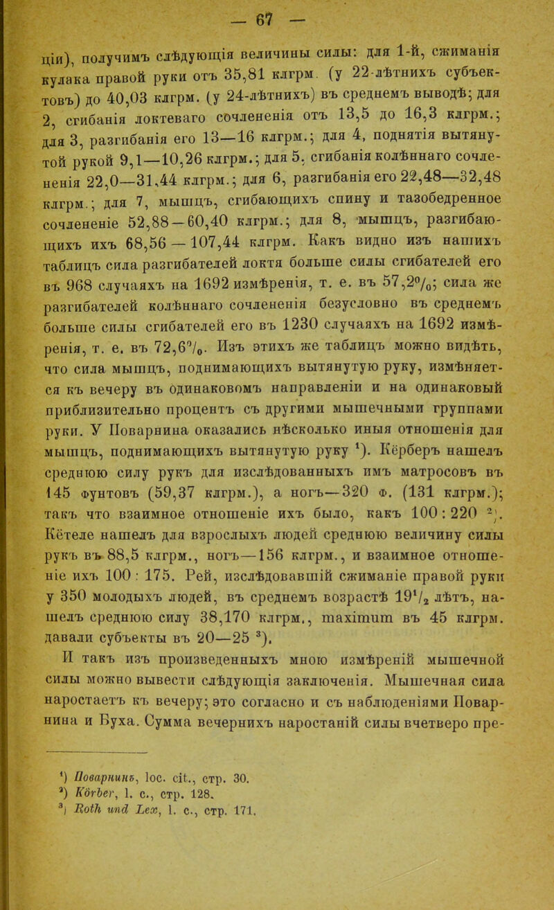ціи), получимъ слѣдующія величины силы: для 1-й, сжиманія кулака правой руки отъ 35,81 клгрм. (у 22-лѣтнихъ субъек- товъ) до 40,03 клгрм. (у 24-лѣтнихъ) въ среднемъ выводѣ; для 2 сгибанія локтеваго сочлененія отъ 13,5 до 16,3 клгрм.; для 3, разгибанія его 13—16 клгрм.; для 4, поднятія вытяну- той рукой 9,1—10,26 клгрм.; для 5. сгибанія колѣннаго сочле- ненія 22,0—31,44 клгрм.; для 6, разгибаніяего22,48—32,48 клгрм.; для 7, мышцъ, сгибающихъ спину и тазобедренное сочлененіе 52,88 — 60,40 клгрм.; для 8, мышцъ, разгибаю- щихъ ихъ 68,56 —107,44 клгрм. Какъ видно изъ нагаихъ таблицъ сила разгибателей локтя больше силы сгибателей его въ 968 случаяхъ на 1692 измѣренія, т. е. въ 57,2%; сила же разгибателей колѣннаго сочлененія безусловно въ среднемъ больше силы сгибателей его въ 1230 случаяхъ на 1692 измѣ- ренія, т. е. въ 72,6°/0. Изъ этихъ же таблицъ можно видѣть, что сила мышцъ, поднимающихъ вытянутую руку, измѣняет- ся къ вечеру въ одинаковомъ направленіи и на одинаковый приблизительно процентъ съ другими мышечными группами руки. У Поварнина оказались нѣсколько иныя отношенія для мышцъ, поднимающихъ вытянутую руку *). Кёрберъ нашелъ среднюю силу рукъ для изслѣдованныхъ имъ матросовъ въ 145 Фунтовъ (59,37 клгрм.), а ногъ—320 ф. (131 клгрм.); такъ что взаимное отногпеніе ихъ было, какъ 100:220 *». Кётеле нашелъ для взрослыхъ людей среднюю величину силы рукъ въ 88,5 клгрм., ногъ—156 клгрм., и взаимное отноше- ніе ихъ 100: 175. Рей, изслѣдовавшій сжиманіе правой руки у 350 молодыхъ людей, въ среднемъ возрастѣ 19Ѵ2 лѣтъ, на- шелъ среднюю силу 38,170 клгрм., тахіпшт въ 45 клгрм. давали субъекты въ 20—25 3). И такъ изъ произведенныхъ мною измѣреній мышечной силы можно вывести слѣдующія заключенія. Мышечная сила наростаетъ къ вечеру; это согласно и съ наблюденіями Повар- нина и Вуха. Сумма вечернихъ наростаній силы вчетверо пре- ') Поварнит, Іос сіі., стр. 30. а) КдгЪег, 1. с, стр. 128. 3І ЕоіН ипд, Хеж, 1. е., стр. 171.