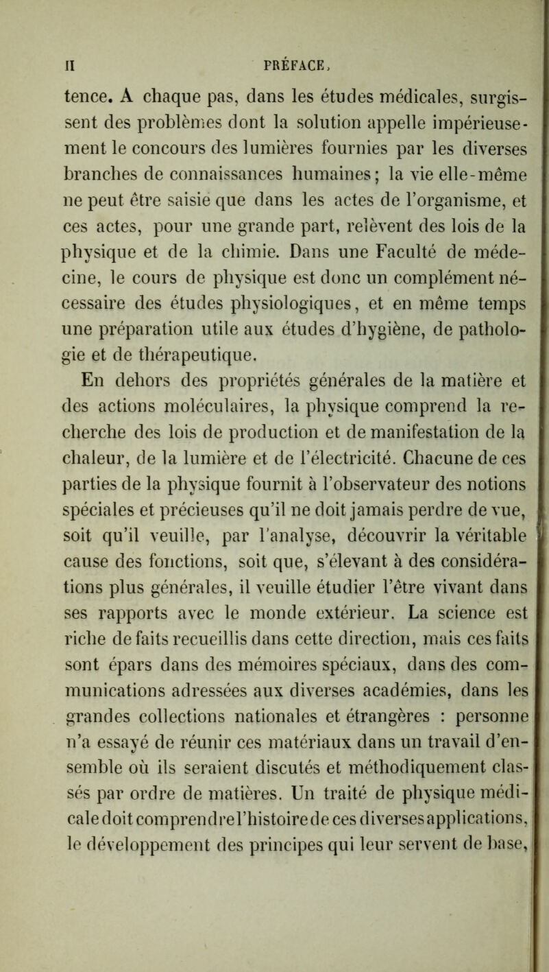 tence. A chaque pas, dans les études médicales, surgis- sent des problèmes dont la solution appelle impérieuse- ment le concours des lumières fournies par les diverses branches de connaissances humaines; la vie elle-même ne peut être saisie que dans les actes de l’organisme, et ces actes, pour une grande part, relèvent des lois de la physique et de la chimie. Dans une Faculté de méde- cine, le cours de physique est donc un complément né- cessaire des études physiologiques, et en même temps une préparation utile aux études d’hygiène, de patholo- gie et de thérapeutique. En dehors des propriétés générales de la matière et des actions moléculaires, la physique comprend la re- cherche des lois de production et de manifestation de la chaleur, de la lumière et de l’électricité. Chacune de ces parties de la physique fournit à l’observateur des notions spéciales et précieuses qu’il ne doit jamais perdre de vue, soit qu’il veuille, par l’analyse, découvrir la véritable cause des fonctions, soit que, s’élevant à des considéra- tions plus générales, il veuille étudier l’être vivant dans ses rapports avec le monde extérieur. La science est riche de faits recueillis dans cette direction, mais ces faits sont épars dans des mémoires spéciaux, dans des com- munications adressées aux diverses académies, dans les grandes collections nationales et étrangères : personne n’a essayé de réunir ces matériaux dans un travail d’en- semble où ils seraient discutés et méthodiquement clas- sés par ordre de matières. Un traité de physique médi- cale doit comprendrel’histoire de ces diverses applications, le développement des principes qui leur servent de base,