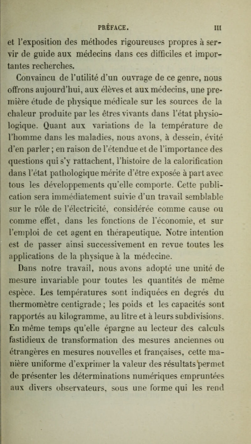 et Texposition des méthodes rigoureuses propres à ser- vir de guide aux médecins dans ces difficiles et impor- tantes recherches. Convaincu de Tutilité dïm ouvrage de ce genre, nous offrons aujourd’hui, aux élèves et aux médecins, une pre- mière étude de physique médicale sur les sources de la chaleur produite par les êtres vivants dans l’état physio- logique. Quant aux variations de la température de l’homme dans les maladies, nous avons, à dessein, évité i d’en parler ; en raison de l’étendue et de l’importance des questions qui s’y rattachent, l’histoire de la calorification dans l’état pathologique mérite d’être exposée à part avec ; tous les développements qu’elle comporte. Cette publi- cation sera immédiatement suivie d’un travail semblable sur le rôle de l’électricité, considérée comme cause ou I comme effet, dans les fonctions de l’économie, et sur l’emploi de cet agent en thérapeutique. Notre intention est de passer ainsi successivement en revue toutes les i applications de la physique à la médecine. Dans notre travail, nous avons adopté une unité de mesure invariable pour toutes les quantités de même I espèce. Les températures sont indiquées en degrés du thermomètre centigrade ; les poids et les capacités sont ! rapportés au kilogramme, au litre et à leurs subdivisions. En même temps qu’elle épargne au lecteur des calculs fastidieux de transformation des mesures anciennes ou étrangères en mesures nouvelles et françaises, celte ma- nière uniforme d’exprimer la valeur des résultats'permet de présenter les déterminations numériques empruntées aux divers observateurs, sous une forme qui les rend