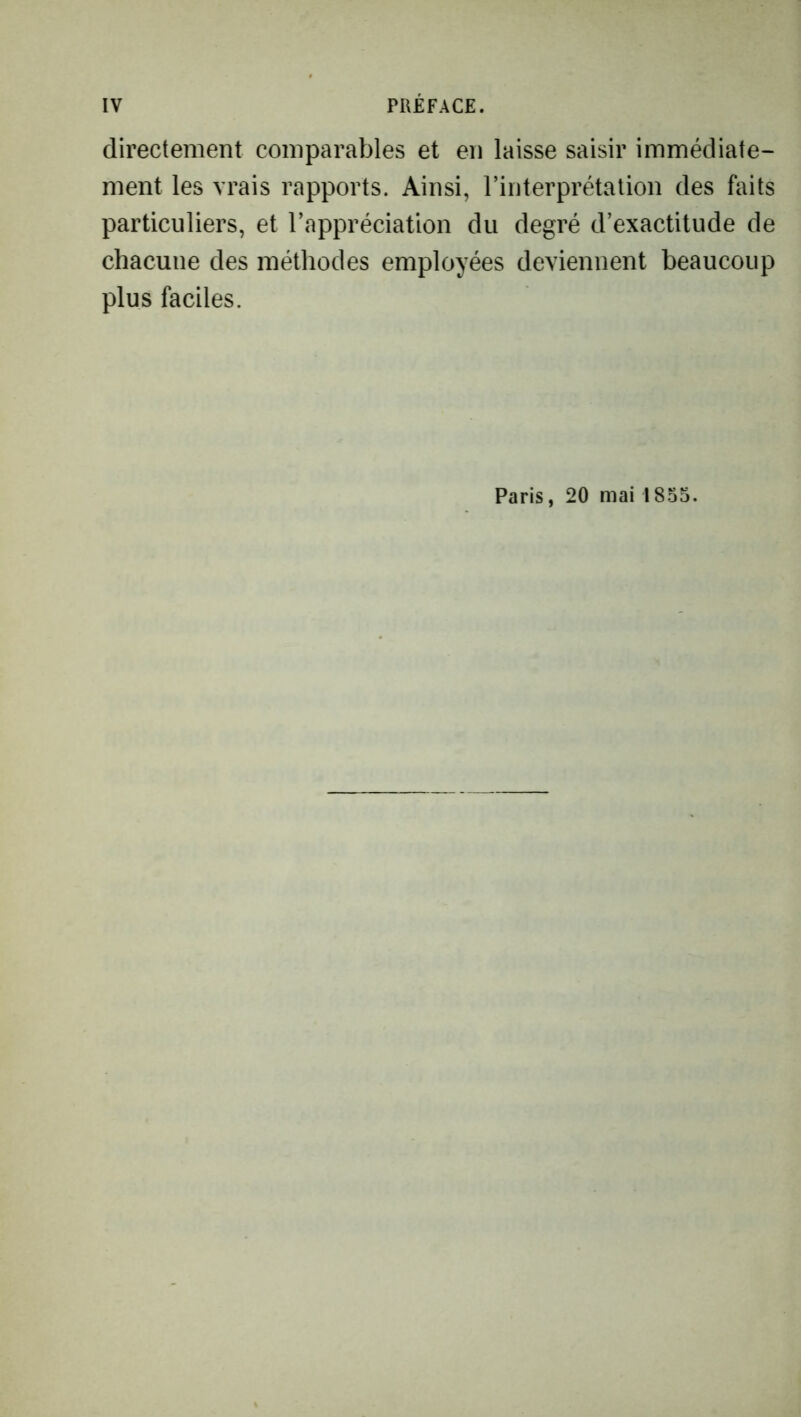 directement comparables et en laisse saisir immédiate- ment les vrais rapports. Ainsi, l’interprétation des faits particuliers, et l’appréciation du degré d’exactitude de chacune des méthodes employées deviennent beaucoup plus faciles. Paris, 20 mai 1855.
