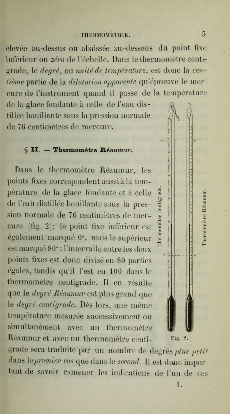 élevée au-dessus ou abaissée au-dessous du point tixe inférieur ou zéro de l’échelle. Dans le thermomètre centi- grade, le deffré, ou unité de température, est donc la cen- tième partie de la dilatation apparente qu’éprouve le mer- cure de l’instrument quand il passe de la tempérâturt^ de la glace fondante à celle de l’eau dis- ^ o tillée bouillante sous la pression normale Q & de 76 centimètres de mercure. § II. — Thermomètre B.éaumur, Dans le thermomètre Réaumur, les points fixes correspondent aussi à la tem- pérature de la glace fondante et à celle de l’eau distillée bouillante sous la pres- sion normale de 76 centimètres de mer- cure (fig. 2j; le point fixe inférieur est également marqué mais le supérieur est marqué 80“ : l’intervalle entre les deux pi)ints fixes est donc divisé en 80 parties égales, tandis qu’il l’est en 100 dans le thermomètre centigrade. Il en résulte que le degré Réaumur est plus grand que le degré centigrade. Dès lors, une même température mesurée successivement ou simultanément avec un thermomètre Réaumur et avec un thermomètre centi- grade sera traduite par un nombre de degréspetit dans premier cas que dans le second. Il est donc impor- tant de savoir ramener les indications de l’un de ces 1.