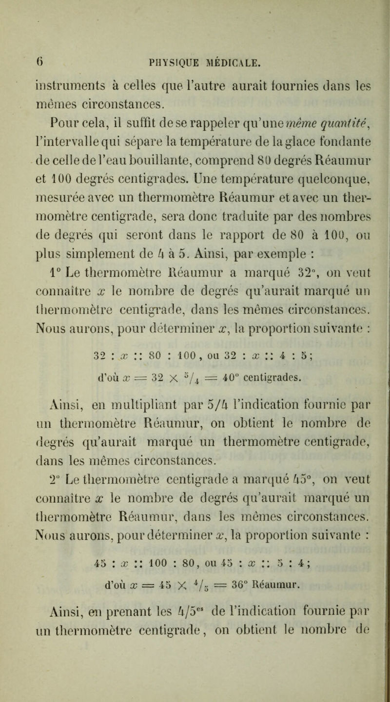 instruments à celles que l’autre aurait tournies dans les mêmes circonstances. Pour cela, il suffit de se rappeler qu’une?72emc quantité^ l’intervalle qui sépare la température de la glace fondante de celle de l’eau bouillante, comprend 80 degrés Réaumur et 100 degrés centigrades. Une température quelconque, mesurée avec un thermomètre Réaumur et avec un ther- momètre centigrade, sera donc traduite par des nombres de degrés qui seront dans le rapport de 80 à 100, ou plus simplement de ^ à 5. Ainsi, par exemple : l Le thermomètre Réaumur a marqué 32, on veut connaitre x le nombre de degrés qu’aurait marqué un thermomètre centigi^ade, dans les mêmes circonstances. Nous aurons, pour déterminer x, ta proportion suivante : 32 : il? :: 80 : loo, ou 32 : ü? :: 4 : o; cCoù ü? = 32 X /i = 40“ centigrades. Ainsi, en multipliant par 5/^ l’indication fournie par un thermomètre Réaumur, on obtient le nombre de degrés qu’aurait marqué un thermomètre centigrade, dans les mêmes circonstances. 2“ Le thermomètre centigrade a marqué ^5°, on veut connaître x le nomxbre de degrés qu’aurait marqué un thermomètre Réaumur, dans les mêmes circonstances. Nous aurons, pour déterminer x^ la proportion suivante : 45 : ü? lOO : 80, ou 45 : a? :: 5:4; d’où ic = 45 X = 36“ Réaumur. Ainsi, en prenant les ù/5^* de l’indication fournie par un thermomètre centigrade, on obtient le nombre de