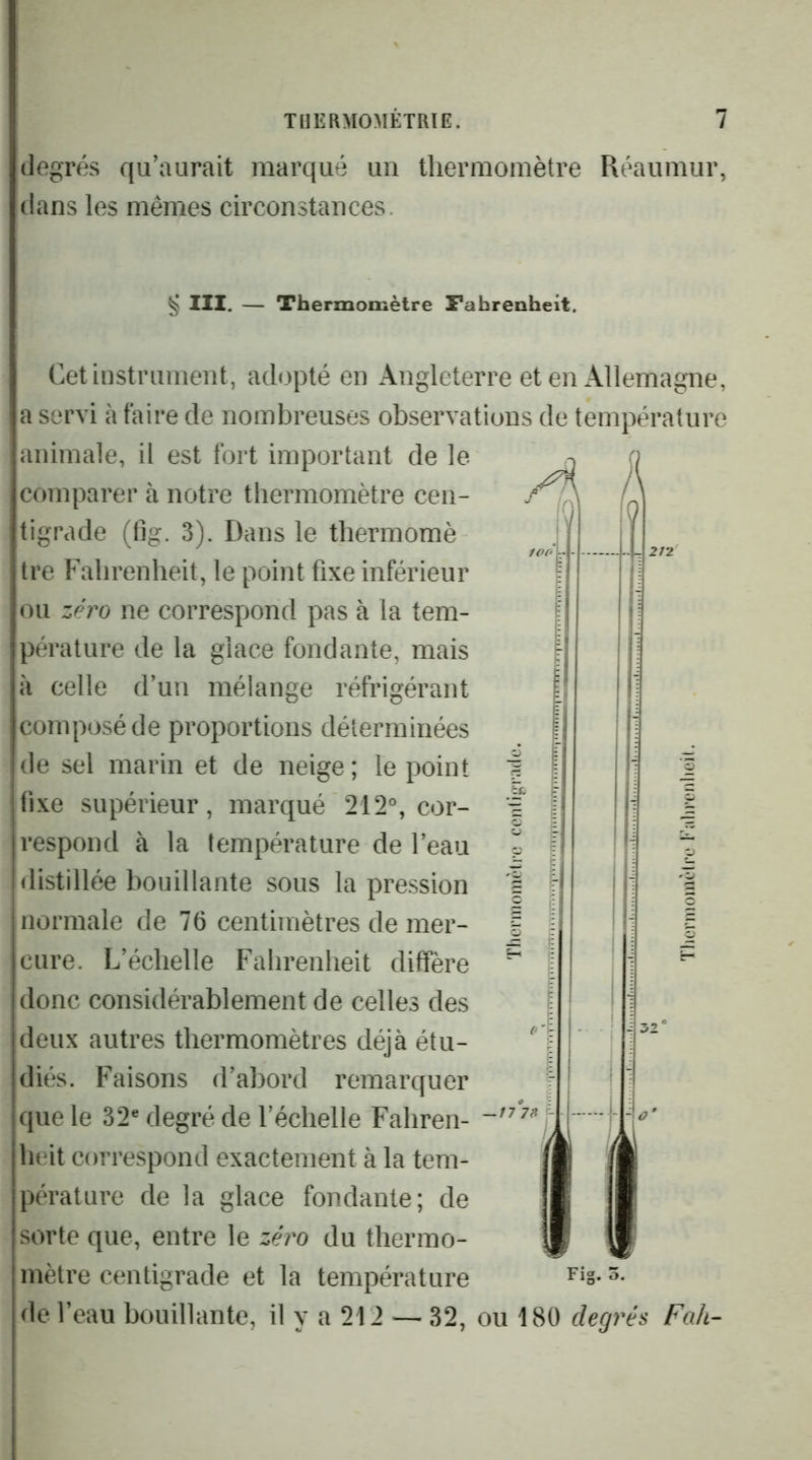 degrés qu’aurait marqué un thermomètre Réaumur, dans les mêmes circonstances. § III. — Thermomètre Fahrenheit. A J Cet instrument, adopté en Angleterre et enx\llemagne, a servi à faire de nombreuses observations de température animale, il est fort important de le comparer à notre thermomètre cen- tigrade (fig. 3). Dans le thermomè tre Fahrenheit, le point fixe inférieur ou zéro ne correspond pas à la tem- pérature de la glace fondante, mais à celle d’un mélange réfrigérant composé de proportions déterminées de sel marin et de neige ; le point fixe supérieur, marqué 212°, cor- respond à la température de l’eau distillée bouillante sous la pression normale de 76 centimètres de mer- cure. L’échelle Fahrenheit diffère donc considérablement de celles des deux autres thermomètres déjà étu- diés. Faisons d’abord remarquer que le 32® degré de l’échelle Fahren- heit correspond exactement à la tem- pérature de la glace fondante; de sorte que, entre le seVo du thermo- mètre centigrade et la température de l’eau bouillante, il y a 212 — 32, ou 180 degrés Fah- f Fig