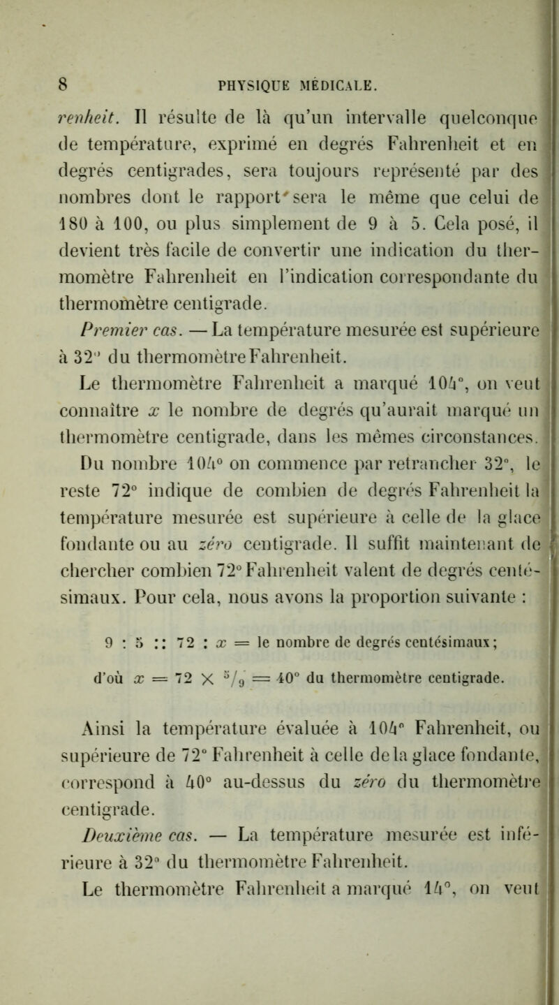 renheit. Il résulte de là qu’un intervalle quelconque de température, exprimé en degrés Fahrenheit et en degrés centigrades, sera toujours représenté par des nombres dont le rapport^ sera le même que celui de 180 à 100, ou plus simplement de 9 à 5. Cela posé, il devient très facile de convertir une indication du ther- momètre Fahrenheit en l’indication correspondante du thermomètre centigrade. Premier cas. —La température mesurée est supérieure à 32  du thermomètre Fahrenheit. Le thermomètre Fahrenheit a marqué 10à“, on veut connaître x le nombre de degrés qu’aurait marqué un thermomètre centigrade, dans les mêmes circonstances. Du nombre lOà® on commence par retrancher 32% le . reste 72^ indique de combien de degrés Fahrenheit la , température mesurée est supérieure à celle de la glace fondante ou au zéro centigrade. 11 suffit maintenant de chercher combien 72' Fahrenheit valent de degrés centé simaux. Pour cela, nous avons la proportion suivante : 9 ; 5 72 : X = le nombre de degrés centésimaux; d’où = 72 X = ^0° du thermomètre centigrade. Ainsi la température évaluée à lOà*' Fahrenheit, ou supérieure de IT Fahrenheit à celle delà glace fondante, ' correspond à au-dessus du zéro du thermomèti’ei centigrade. Deuxième cas. — La température mesurée est infé- rieure à 32“ du thermomètre Fahrenheit. Le thermomètre Fahrenheit a marqué là”, on veut