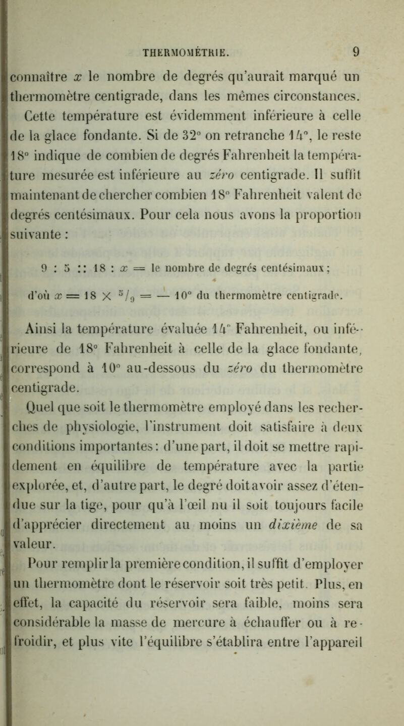 connaître x le nombre de degrés qu’aurait marqué un tliermomètre centigrade, dans les mêmes circonstances. Cette température est évidemment inférieure à celle de la glace fondante. Si de 32° on retranche le reste 18° indique de combien de degrés Fahrenheit la tempéra- ture mesurée est inférieure au zéro centigrade. Il suffit maintenant de chercher combien 18° Fahrenheit valent de degrés centésimaux. Pour cela nous avons la proportion suivante : 9 : 5 :: 18 : = le nombre de degrés centésimaux; d’où a; = 18 X = -^ 10° du thermomètre centigrade. Ainsi la température évaluée lù Fahrenheit, ou infé-- rieure de 18° Fahrenheit à celle de la glace fondante, correspond à 10° au-dessous du zéro du thermomètre centigrade. Quel que soit le thermomètre employé dans les recher- ches de physiologie, rinstrument doit satisfaire à deux conditions importantes: d’une part, il doit se mettre rapi- dement en équilibre de température avec la partie explorée, et, d’autre part, le degré doitavoir assez d’éten- due sur la tige, pour qu’à l’œil nu il soit toujours facile d’apprécier directement au moins un dixième de sa valeur. Pour remplir la premièrecondition, il suffit d’employer un thermomètre dont le réservoir soit très petit. Plus, en cttet, la capacité du réservoir sera faible, moins sera considérable la masse de mercure à échauffer ou à re- froidir, et plus vite l’équilibre s’établira entre l’appareil