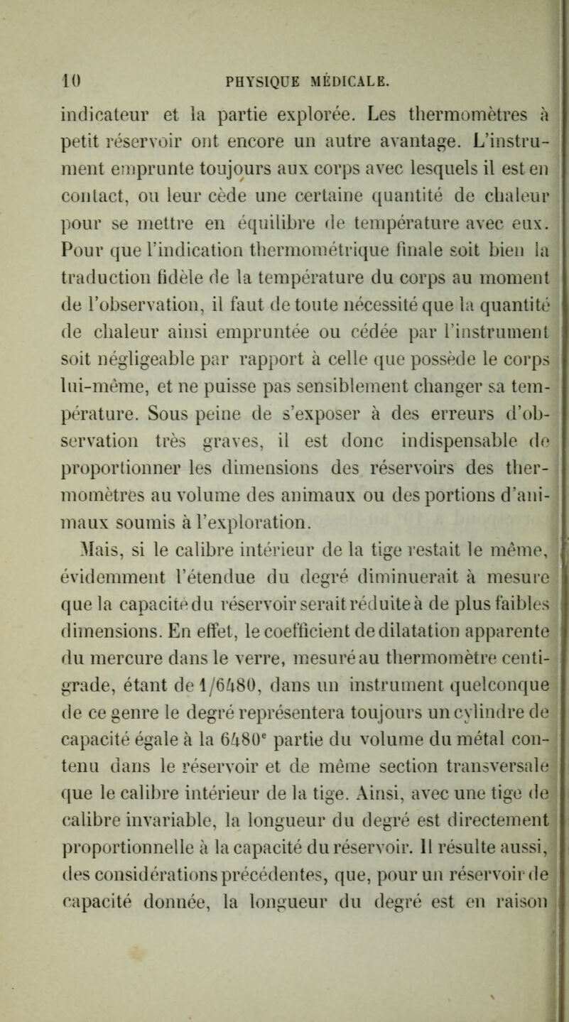 indicateur et la partie explorée. Les thermomètres à petit réservoir ont encore un autre avantage. L’instru- ment emprunte toujours aux corps avec lesquels il est en contact, ou leur cède une certaine quantité de chaleur pour se mettre en équilibre de température avec eux. Pour que l’indication thermoinétrique finale soit bien la traduction fidèle de la température du corps au moment de l’observation, il faut de toute nécessité que la quantité de chaleur ainsi empruntée ou cédée par rinstruinent soit négligeable par rapport à celle que possède le corps lui-même, et ne puisse pas sensiblement changer sa tem- pérature. Sous peine de s’exposer à des erreurs d’ob- servation très graves, il est donc indispensable de proportionner les dimensions des réservoirs des ther- momètres au volume des animaux ou des portions d’ani- maux soumis à l’exploration. Mais, si le calibre intérieur de la tige restait le même, évidemment l’étendue du degré diminuerait à mesure que la capacitedu réservoir serait réduite à de plus faibles dimensions. En effet, le coefficient de dilatation apparente du mercure dans le verre, mesuré au thermomètre centi- grade, étant de 1/6^80, dans un instrument quelconque de ce genre le degré représentera toujours un cylindre de capacité égale à la 6Zt80® partie du volume du métal con- tenu dans le réservoir et de même section transversale que le calibre intérieur de la tige. Ainsi, avec une tige de calibre invariable, la longueur du degré est directement proportionnelle à la capacité du réservoir. 11 résulte aussi, des considérations précédentes, que, pour un réservoir de capacité donnée, la longueur du degré est en raison