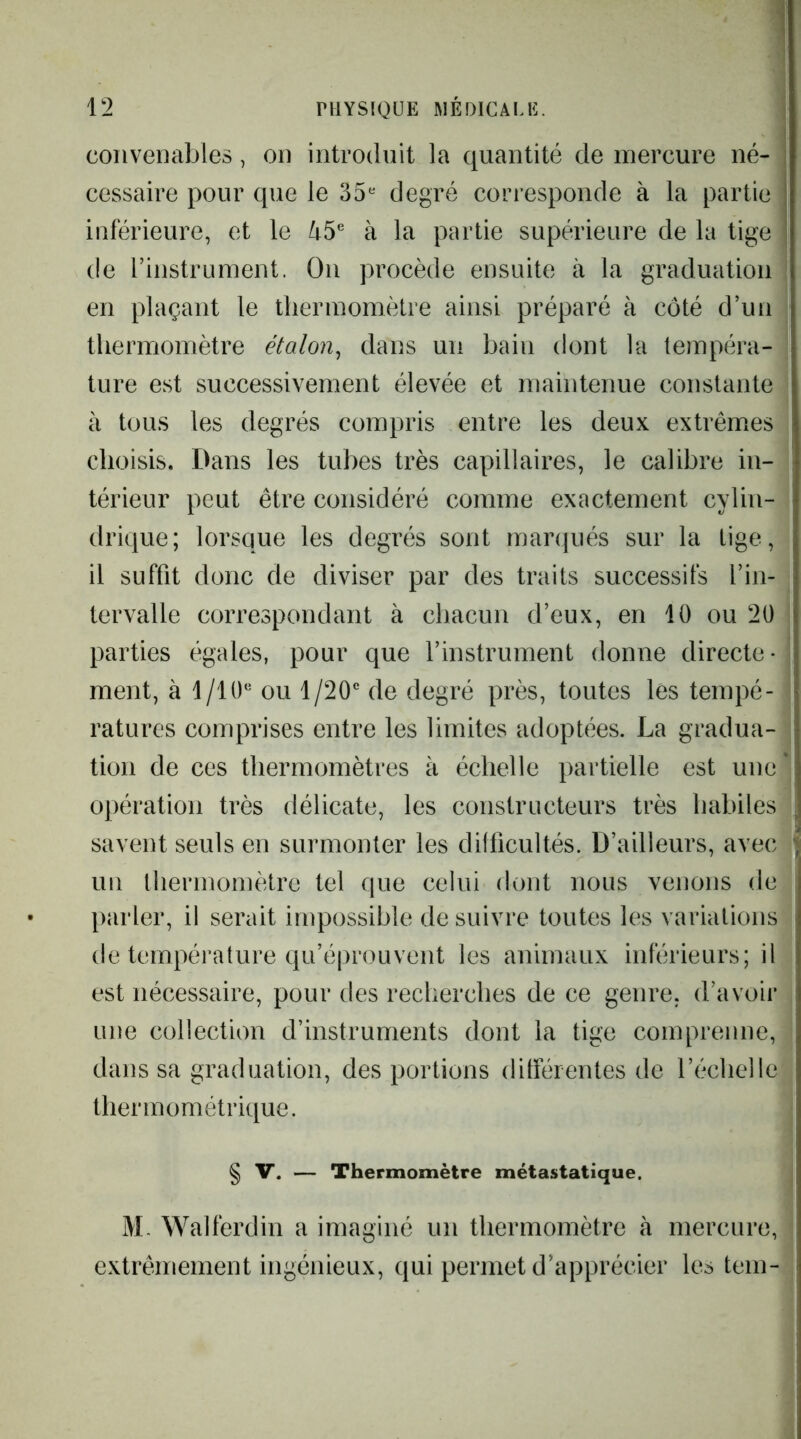 convenables, on introdnit la quantité de mercure né- cessaire pour que le 35^^ degré corresponde à la partie inférieure, et le à la partie supérieure de la tige de rinstrument. On procède ensuite à la graduation en plaçant le thermomètre ainsi préparé à côté d’un thermomètre étalon^ dans un bain dont la tempéra- ture est successivement élevée et maintenue constante à tous les degrés compris entre les deux extrêmes choisis. Dans les tubes très capillaires, le calibre in- térieur peut être considéré comme exactement cylin- drique; lorsque les degrés sont marqués sur la lige, il suffit donc de diviser par des traits successifs l’in- tervalle correspondant à chacun d’eux, en 10 ou 20 parties égales, pour que l’instrument donne directe- ment, à I/IO* ou 1/20“ de degré près, toutes lés tempé- ratures comprises entre les limites adoptées. La gradua- tion de ces thermomètres à échelle partielle est une opération très délicate, les constructeurs très habiles savent seuls en surmonter les difficultés. D’ailleurs, avec un lliermomètre tel que celui dont nous venons de parler, il serait impossible de suivre toutes les variations de température qu’éprouvent les animaux inférieurs; il est nécessaire, pour des recherches de ce genre, d’avoii* une collection d’instruments dont la tige comprenne, dans sa graduation, des portions différentes de l’échelle lhermométrique. § V. — Thermomètre métastatique. M- Walferdin a imaginé un thermomètre à mercure, extrêmement ingénieux, qui permet d’apprécier les tem-