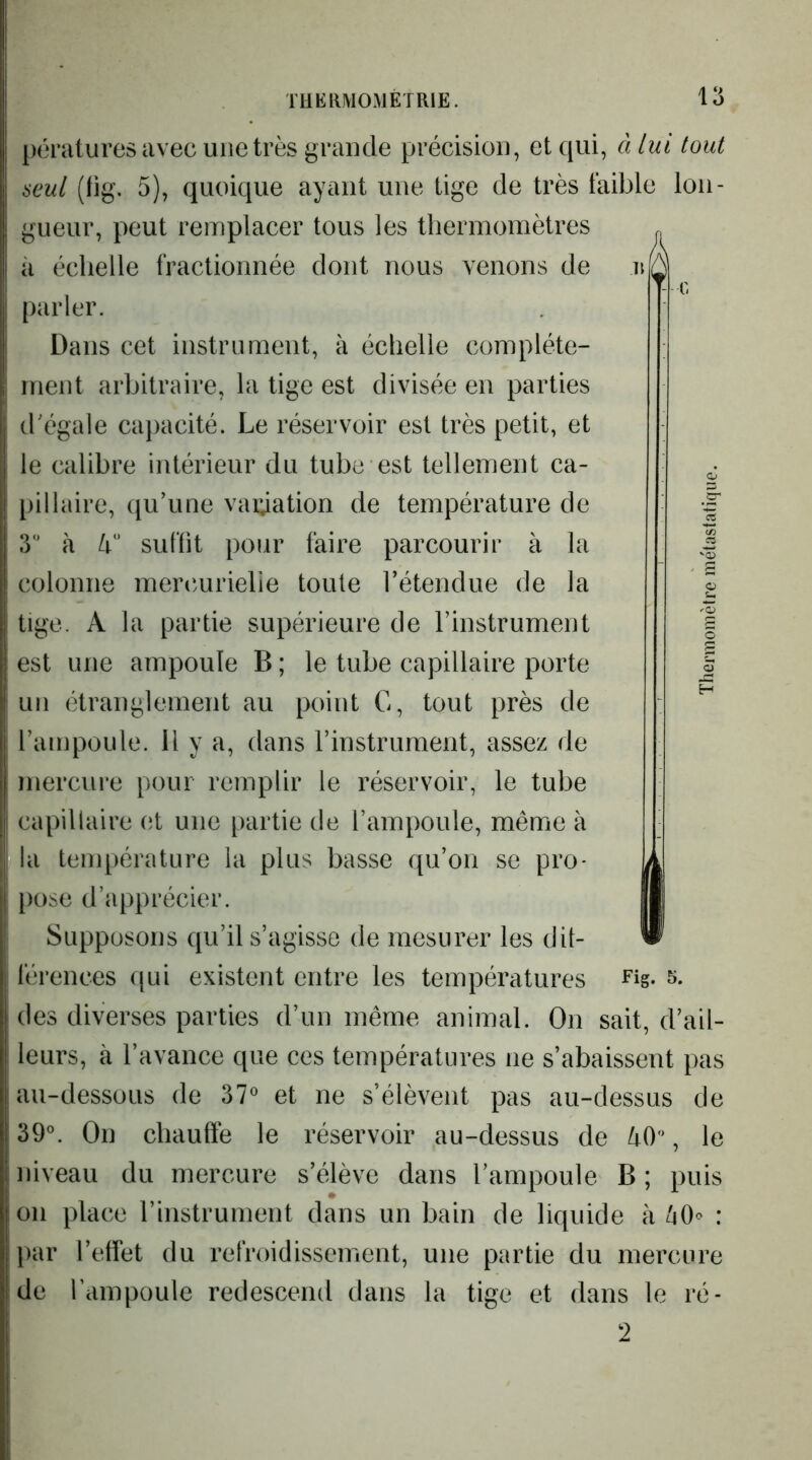 pératures avec une très grande précision, et qui, à lui tout seul (tig. 5), quoique ayant une tige de très faible lon- gueur, peut remplacer tous les thermomètres il échelle fractionnée dont nous venons de parler. Dans cet instrument, à échelle complète- ment arbitraire, la tige est divisée en parties d'égale capacité. Le réservoir est très petit, et le calibre intérieur du tube est tellement ca- pillaire, qu’une vaidation de température de 3 à suffit pour faire parcourir à la colonne meiamrielie toute l’étendue de la tige. A la partie supérieure de l’instrument est une ampoule B ; le tube capillaire porte un étranglement au point G, tout près de l’ampoule. Il y a, dans l’instrument, assez de mercure pour remplir le réservoir, le tube capillaire (;t une partie de l’ampoule, même à la température la plus basse qu’on se pro- })ose d’apprécier. Supposons qu’il s’agisse de mesurer les dif- des diverses parties d’un même animal. On sait, d’ail- leurs, à l’avance que ces températures ne s’abaissent pas au-dessous de 37^ et ne s’élèvent pas au-dessus de 39°. On chauffe le réservoir au-dessus de /rO, le niveau du mercure s’élève dans l’ampoule B ; puis on place l’instrument dans un bain de liquide à ^0<> : par l’etfet du refroidissement, une partie du mercure de Tampoule redescend dans la tige et dans le ré- 2