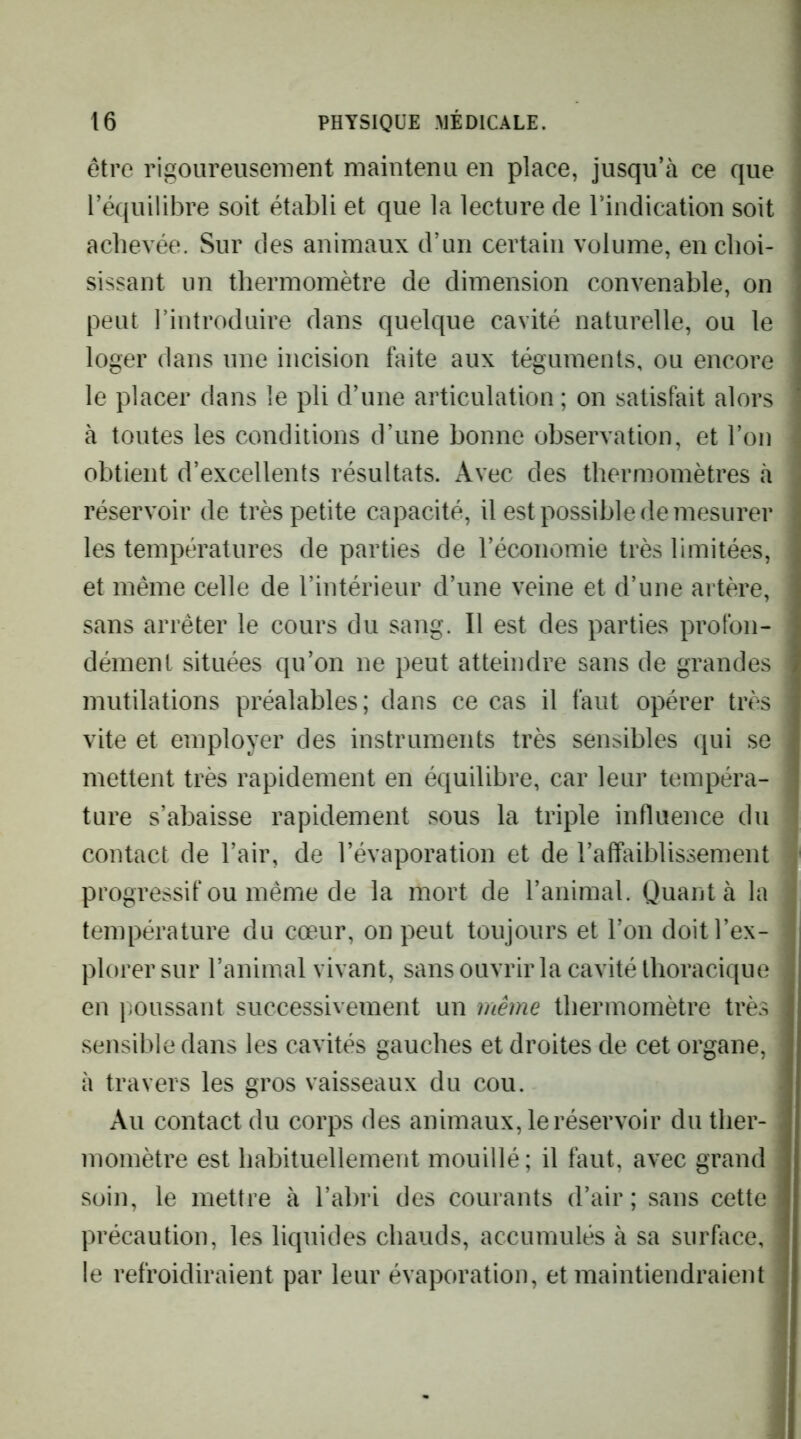 être rigoureusement maintenu en place, jusqu’à ce que l’équilibre soit établi et que la lecture de rindication soit achevée. Sur des animaux d’un certain volume, en choi- sissant un thermomètre de dimension convenable, on peut l’introduire dans quelque cavité naturelle, ou le loger dans une incision faite aux téguments, ou encore le placer dans le pli d’une articulation ; on satisfait alors à toutes les conditions d’une bonne observation, et l’on obtient d’excellents résultats. Avec des thermomètres à réservoir de très petite capacité, il est possible de mesurer les températures de parties de l’économie très limitées, et même celle de l’intérieur d’une veine et d’une artère, sans arrêter le cours du sang. Il est des parties profon- dément situées qu’on ne peut atteindre sans de grandes mutilations préalables; dans ce cas il faut opérer très vite et employer des instruments très sensibles qui se mettent très rapidement en équilibre, car leur tempéra- ture s’abaisse rapidement sous la triple influence du contact de l’air, de l’évaporation et de l’affaiblissement progressif ou même de la mort de l’animal. Quant à la température du cœur, on peut toujours et l’on doit l’ex- plorer sur l’animal vivant, sans ouvrir la cavité thoracique en poussant successivement un même thermomètre très sensible dans les cavités gauches et droites de cet organe, à travers les gros vaisseaux du cou. Au contact du corps des animaux, le réservoir du ther- momètre est habituellement mouillé; il faut, avec grand soin, le mettre à l’abri des courants d’air ; sans cette précaution, les liquides chauds, accumulés à sa surhice, le refroidiraient par leur évaporation, et maintiendraient