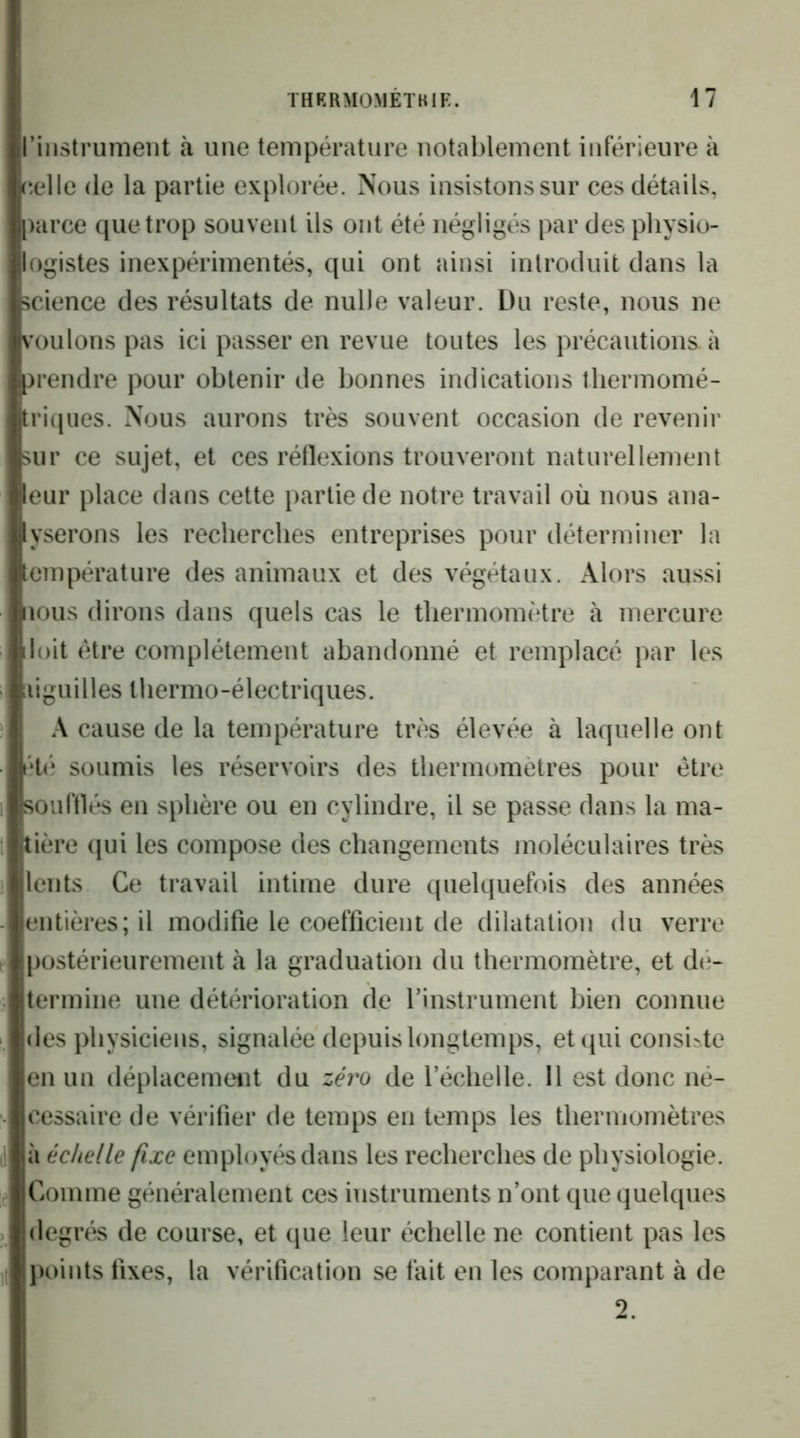 riiistrumeiit à une température notablement inférieure à eelle de la partie explorée. Nous insistons sur ces détails, parce que trop souvent ils ont été négligés par des physio- logistes inexpérimentés, qui ont ainsi introduit dans la science des résultats de nulle valeur. Du reste, nous ne voulons pas ici passer en revue toutes les précautions à prendre pour obtenir de bonnes indications tliermomé- tri(jiies. Nous aurons très souvent occasion de revenir sur ce sujet, et ces réllexions trouveront naturellement leur place dans cette partie de notre travail où nous ana- lyserons les recherches entreprises pour déterminer la température des animaux et des végétaux. Alors aussi nous dirons dans quels cas le thermomètre à mercure iloit être complètement abandonné et remplacé par les aiguilles thermo-électriques. A cause de la température très élevée à laquelle ont ét(* soumis les réservoirs des thermomètres pour être souftlés en sphère ou en cylindre, il se passe dans la ma- tière ([ui les compose des changements moléculaires très lents Ce travail intime dure quelquefois des années entières; il modifie le coefficient de dilatation du verre |)ostérieurement à la graduation du thermomètre, et dé- termine une détérioration de Tinstrument bien connue des physiciens, signalée depuis longtemps, et qui consi.4e en un déplacement du zéro de l’échelle. Il est donc né- cessaire de vérifier de temps en temps les thermomètres à échelle fixe employés dans les recherches de physiologie. Comme généralement ces instruments n’ont que quelques degrés de course, et que leur échelle ne contient pas les points fixes, la vérification se fait en les comparant à de 2.