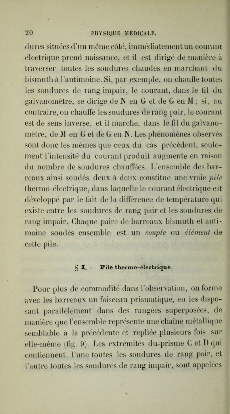 dures situées d’un meme côté, immédiatement un courani électri(]ue prend naissance, et il est dirigé de manière à traverser toutes les soudures chaudes en marchant du bismuth à l’antimoine. Si, par exemple, on chautïé toutes les soudures de rang impair, le courant, dans le til du galvanomètre, se dirige de N en G et de G en M ; si, au contraire, on chauffe les soudures de rang pair, le courant est de sens inverse, et il marche, dans le fil du galvano- mètre, de M en G et de G en N. Les phénomènes observés sont donc les mêmes que ceux du cas précédent, seule- ment l’intensité du courant produit augmente en raison du nombre de soudures chauffées. L’ensemble des bar- reaux ainsi soudés deux à deux constitue une vraie pile thermo-électrique, dans laquelle le courant électrique est développé par le fait de la différence de température qui existe entre les soudures de rang pair et les soudures de rang impair. Chaque paire de barreaux bismuth et anti- moine soudés ensemble est un couple ou élément de cette pile. § I. — Pile thermo-électrique. Pour plus de commodité dans l’observation, on forme avec les barreaux un faisceau prismatique, en les dispo- sant parallèlement dans des rangées superposées, de manière que l’ensemble représente une cbaîne métalliipie semldable à la précédente et repliée plusieurs fois sur elle-même (lig. 9). Les extrémités du-prisme C et Dqui contiennent, l’une toutes les soudures de rang pair, et l’autre toutes les soudures de rang impair, sont appelées