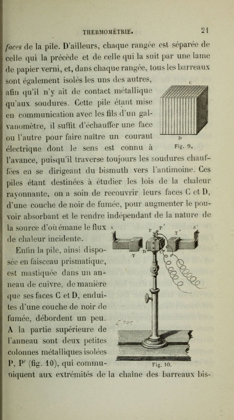 faces de la pile. D’ailleurs, chaque rangée est séparée de celle qui la précède et de celle qui la suit par une laine de papier verni, et, dans chaque rangée, tous les barreaux sont également isolés les uns des autres, afin qu’il n y ait de contact métallique qu’aux soudures. Cette pile étant mise en communication avec les fils d’un gal- vanomètre, il suffit d’échauffer une face ou l’autre pour faire naître un courant électrique dont le sens est connu a l’avance, puisqu’il traverse toujours les soudures chaul- tV‘es en se dirigeant du bismuth vers l’antimoine. Ces piles étant destinées à étudier les lois de la chaleur rayonnante, on a soin de recouvrir leurs faces C et D, d’une couche de noir de fumée, pour augmenter le pou- voir absorbant et le rendre indépendant de la nature de la source d’où émane le flux Fig. 9. de chaleur incidente. Enlin la pile, ainsi dispo- sée en faisceau prismatique, est mastiquée dans un an- neau de cuivre, de manière que ses faces C etD, endui- tes d’une couche de noir de fumée, débordent un peu. A la partie supérieure de l’anneau sont deux petites colonnes métalliques isolées P, P' (fig. 10), qui commu- Fig. 10. niquent aux extrémités de la chaîne des barreaux bis-
