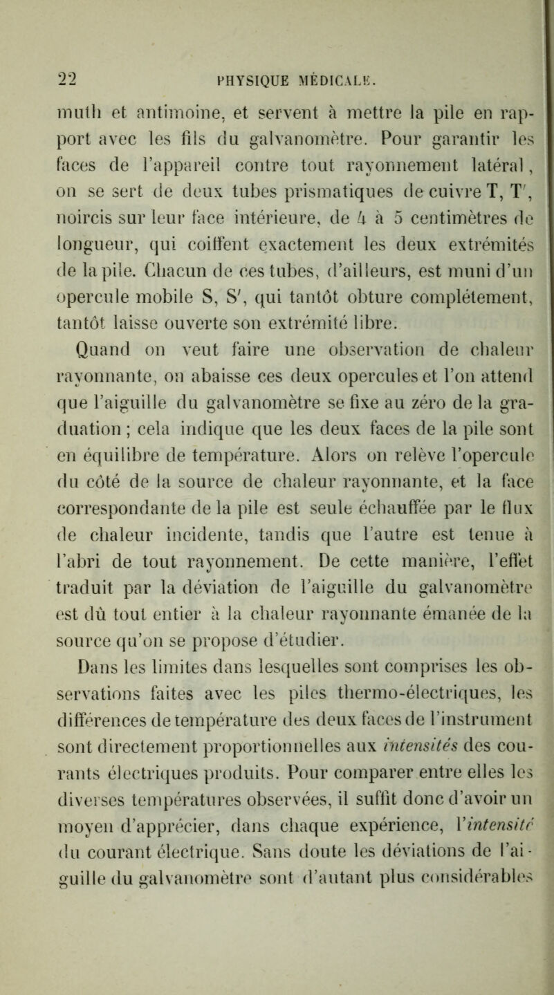 nuitli et antimoine, et servent à mettre la pile en rap- port avec les fils du galvanomètre. Pour garantir les faces de l’appareil contre tout rayonnement latéral, on se sert de deux tubes prismatiques de cuivre T, T', noircis sur leur face intérieure, de k à 5 centimètres do longueur, qui coitfent exactement les deux extrémités de la pile. Chacun de ces tubes, d’ailleurs, est muni d’un opercule mobile S, S^ qui tantôt obture complètement, tantôt laisse ouverte son extrémité libre. Quand on veut faire une observation de chaleur rayonnante, on abaisse ces deux opercules et l’on attend que l’aiguille du galvanomètre se fixe au zéro de la gra- duation ; cela indique que les deux faces de la pile sont en équilibre de température. Alors on relève l’opercule du côté de la source de chaleur rayonnante, et la face correspondante delà pile est seule échauffée par le flux de chaleur incidente, tandis que l’autre est tenue à fabri de tout rayonnement. De cette manière, l’eflèt traduit par la déviation de l’aiguille du galvanomètre est dù tout entier à la chaleur rayonnante émanée de la source qu’on se propose d’étudier. Dans les limites dans lesquelles sont comprises les ob- servations faites avec les piles thermo-électriques, les différences de température des deux faces de rinstrument sont directement proportionnelles aux intensités des cou- rants électriques produits. Pour comparer entre elles les diverses températures observées, il suffit donc d’avoir un moyen d’apprécier, dans chaque expérience, Vintensitr du courant électrique. Sans doute les déviations de l’ai- guille du galvanomètre sont d’autant plus considérables