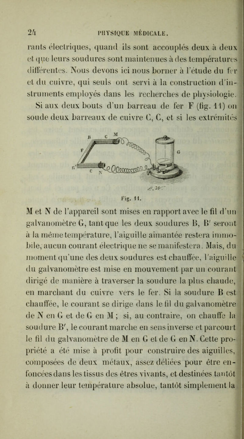 raiits électriques, quand ils sont accouplés deux à deux et que leurs soudures sont maintenues à des températures ditFérentes. Nous devons ici nous borner à Tétude du fer et du cuivre, qui seuls ont servi à la construction ddu- struments employés dans les recherches de physiologie. Si aux deux bouts d’un barreau de fer F (tig. 11) on soude deux barreaux de cuivre C, G, et si les extrémités M et N de l’appareil sont mises en rapport avec le fd d’un galvanomètre G, tant que les deux soudures B, B' seront à la même température, l’aiguille aimantée restera immo- bile, aucun courant électrique ne se manifestera. Mais, du moment qu’une des deux soudures est chauffée, raiguille du galvanomètre est mise en mouvement par un courant dirigé de manière à traverser la soudure la plus chaude, en marchant du cuivre vers le fer. Si la soudure B est chauffée, le courant se dirige dans le fil du galvanomètre de N en G et de G en M ; si, au contraire, on chauffe la soudure B', le courant marche en sens inverse etparcoui t le fil du galvanomètre de M en G et de G en N. Cette pro- priété a été mise à profit pour construire des aiguilles, composées de deux métaux, assez déliées pour être en- foncées dans les tissus des êtres vivants, et destinées tantôt à donner leur température absolue, tantôt simplement la