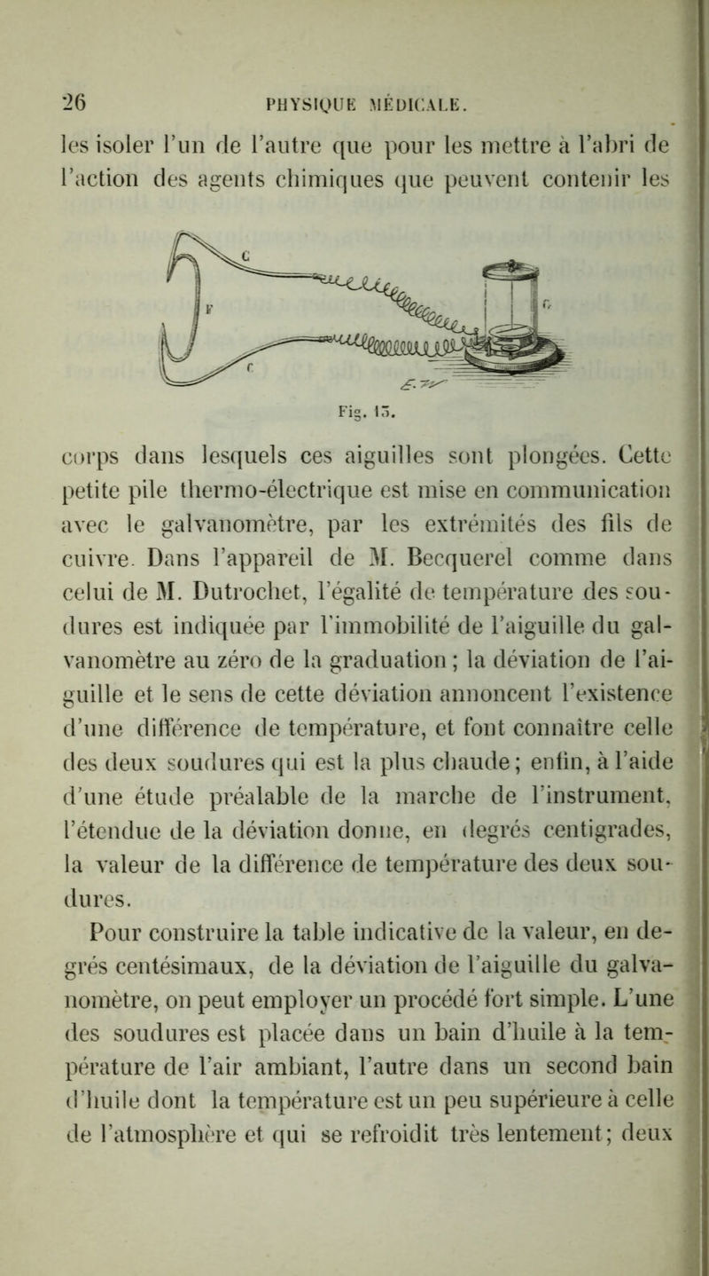 les isoler riiii de l’autre que pour les mettre à l’abri de l’action des agents chimiques que peuvent contenir les corps dans lesquels ces aiguilles sont plongées. Cette petite pile thermo-électrique est mise en communication avec le galvanomètre, par les extrémités des fils de cuivre. Dans l’appareil de 31. Becquerel comme dans celui de 31. Dutrocliet, l’égalité de température des sou- dures est indiquée par fimmobilité de l’aiguille du gal- vanomètre au zéro de la graduation ; la déviation de l’ai- guille et le sens de cette déviation annoncent l’existence d’une différence de température, et font connaître celle des deux soudures qui est la plus chaude; enfin, à l’aide d’une étude préalable de la marche de l’instrument, l’étendue de la déviation donne, en degrés centigrades, la valeur de la différence de température des deux sou- dures. Pour construire la table indicative de la valeur, en de- grés centésimaux, de la déviation de l’aiguille du galva- nomètre, on peut employer un procédé fort simple. L’une des soudures est placée dans un bain d’huile à la tem- pérature de l’air ambiant, l’autre dans un second bain d’huile dont la température est un peu supérieure à celle de l’atmosphère et qui se refroidit très lentement; deux