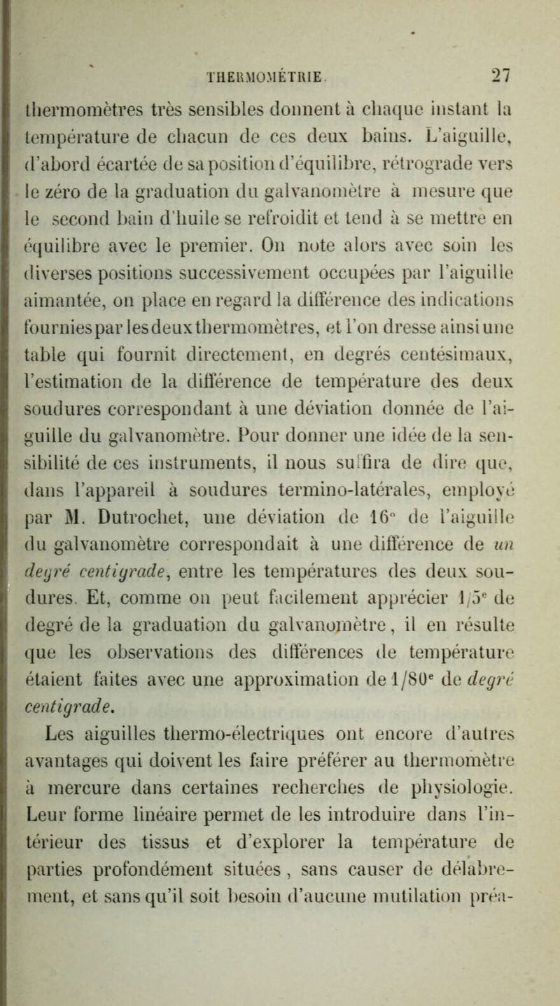 thermomètres très sensibles donnent à chaque instant la température de chacun de ces deux bains. L’aiguille, d’abord écartée de sa position d’équilibre, rétrograde vers le zéro de la graduation du galvanomètre à mesure que le second bain d'huile se refroidit et tend à se mettre en équilibre avec le premier. On note alors avec soin les diverses positions successivement occupées par l’aiguille aimantée, on place en regard la différence des indications fournies par lesdeuxthermomètres, et l’on dresse ainsi une table qui fournit directement, en degrés centésimaux, l’estimation de la différence de température des deux soudures correspondant à une déviation donnée de l’ai- guille du galvanomètre. Pour donner une idée de la sen- sibilité de ces instruments, il nous suffira de dire que, dans l’appareil à soudures termino-latérales, employé par M. Dutrochet, une déviation de 16 de l’aiguille du galvanomètre correspondait à une différence de un deijré centigrade^ entre les températures des deux sou- dures. Et, comme on peut facilement apprécier 1/5® de degré de la graduation du galvanomètre, il en résulte que les observations des différences de température étaient faites avec une approximation de 1/80® degré centigrade. Les aiguilles thermo-électriques ont encore d’autres avantages qui doivent les faire préférer au thermomètre à mercure dans certaines recherches de physiologie. Leur forme linéaire permet de les introduire dans l’in- térieur des tissus et d’explorer la température de parties profondément situées, sans causer de délabre- ment, et sans qu’il soit besoin d’aucune mutilation préa-