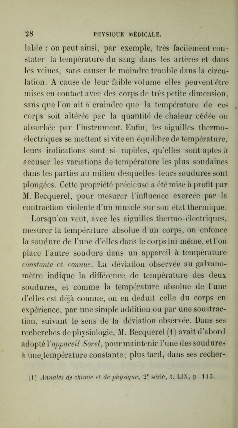 labié : on peut ainsi, par exemple, très facilement con- stater la température du sang dans les artères et dans les veines, sans causer le moindre trouble dans la circu- lation. A cause de leur faible volume elles peuvent être mises en contact avec des corps de très petite dimension, salis que l’on ait cà craindre que la température de ces corps soit altérée par la quantité de chaleur cédée ou absorbée par l’instrument. Enfin, les aiguilles thermo- électriques se mettent si vite en équilibre de température, leurs indications sont si rapides, qu’elles sont aptes à accuser les variations de température les plus soudaines dans les parties au milieu desquelles leurs soudures sont plongées. Cette propriété précieuse a été mise à profit par M. Becquerel, pour mesurer l’influence exercée par la contraction violente d’un muscle sur son état thermique. Lorsqu’on veut, avec les aiguilles thermo-électriques, mesurer la température absolue d’un corps, on enfonce la soudure de l’une d’elles dans le corps lui-méine, et l’on place l’autre soudure dans un appareil à température constaille et connue. La déviation observée au galvano- mètre indique la différence de température des deux soudures, et comme la température absolue de Lune d’elles est déjà connue, on en déduit celle du corps en expérience, par une simple addition ou par une soustrac- tion, suivant le sens de la déviation observée. Dans ses recherches de physiologie, M. Becquerel (1) avait d’abord adopté Vappareil Sorel, pour maintenir l’une des soudures à une^température constante; plus tard, dans ses recher- .1) Annales de chimie et de physique, 2® série, t. LIX, p 113.