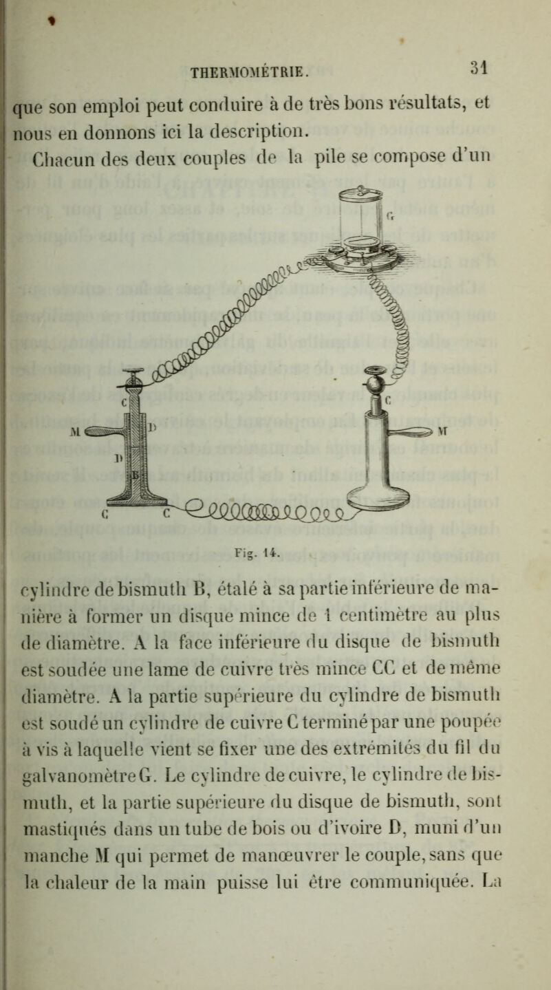 que son emploi peut conduire à de très bons résultats, et nous en donnons ici la description. Cliacun des deux couples de la pile se compose d’un Fig. 14. i cylindre de bismuth B, étalé à sa partie intérieure de ma- ; nière à former un disque mince de l centimètre au plus de diamètre. A la face inférieure du disque de bismuth est soudée une lame de cuivre très mince CC et de même diamètre. A la partie supérieure du cylindre de bismuth est soudé un cylindre de cuivre G terminé par une poupée j à vis à laquelle vient se fixer une des extrémités du fil du ‘ galvanomètre G. Le cylindre de cuivre, le cylindre de bis- ! muth, et la partie supérieure du disque de bismuth, sont ! masti(piés dans un tube de bois ou d’ivoire D, muni d’un I manche M qui permet de manœuvrer le couple, sans que I la chaleur de la main puisse lui être communiquée. La I