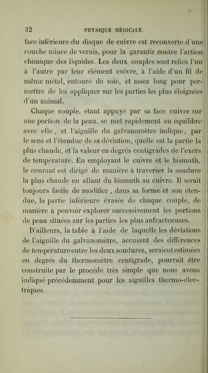 face inférieure du disque de cuivre est recouverte d’une couche mince de vernis, pour la garantir contre l’action chimique des liquides. Les deux couples sont reliés run à l’autre par leur élément cuivre, à l’aide d’un fil de même métal, entouré de soie, et assez long pour per- mettre de les appliquer sur les parties les plus éloignées d’un animal. Chaque couple, étant appuyé par sa face cuivre sur une portion de la peau, se met rapidement en équilibre | avec elle, et l’aiguille du galvanomètre indique, par le sens et l’étendue de sa déviation, quelle est la partie la plus chaude, et la valeur en degrés centigrades de l’excès de température. En employant le cuivre et le bismuth, le courant est dirigé de manière à traverser la soudure la plus chaude en allant du bismuth au cuivre. Il serait toujours facile de modifier, dans sa forme et son éten- due, la partie inférieure évasée de chaque couple, de manière à pouvoir explorer successivement les portions de peau situées sur les parties les plus anfractueuses. D’ailleurs, la table à l’aide de laquelle les déviations de l’aiguille du galvanomètre, accusant des différences de température entre les deux soudures, seraient estimées en degrés du thermomètre centigrade, pourrait être construite par le procédé très simple que nous avons indiqué précédemment pour les aiguilles thermo-élec- triques.