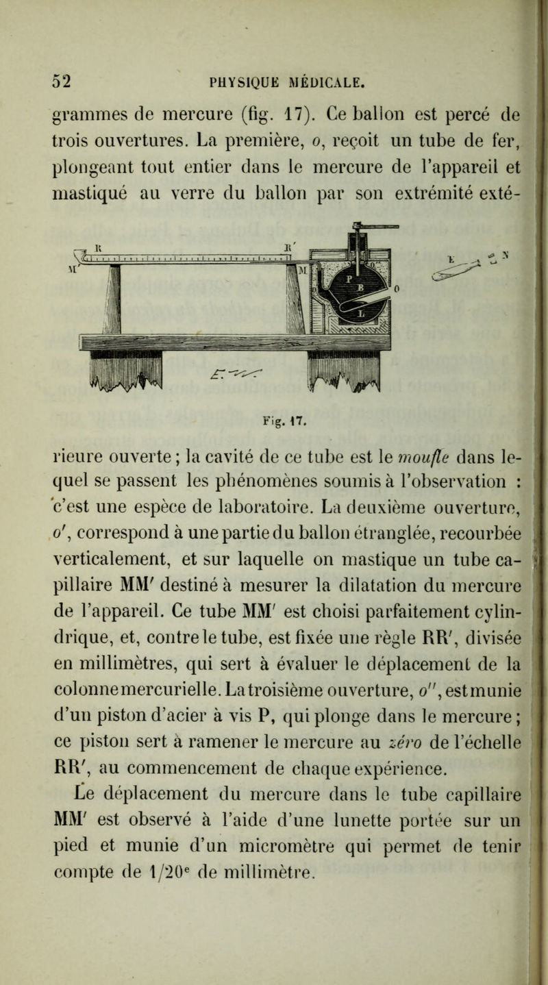 grammes de mercure (fig. 17). Ce ballon est percé de trois ouvertures. La première, o, reçoit un tube de fer, plongeant tout entier dans le mercure de l’appareil et mastiqué au verre du ballon par son extrémité exté- rieure ouverte ; la cavité de ce tube est le moufle dans le- quel se passent les phénomènes soumis à l’observation : c’est une espèce de laboratoire. La deuxième ouverture, o', correspond à une partie du ballon étranglée, recourbée verticalement, et sur laquelle on mastique un tube ca- pillaire MM' destiné à mesurer la dilatation du mercure de l’appareil. Ce tube MM' est choisi parfaitement cylin- drique, et, contre le tube, est fixée une règle RR', divisée en millimètres, qui sert à évaluer le déplacement de la colonne mercurielle. La troisième ouverture, o, estmunie d’un piston d’acier à vis P, qui plonge dans le mercure ; ce piston sert à ramener le mercure au zéro de l’échelle RR', au commencement de chaque expérience. Le déplacement du mercure dans le tube capillaire MM' est observé à l’aide d’une lunette portée sur un pied et munie d’un micromètre qui permet de tenir compte de 1/20® de millimètre. -M Fig. n.