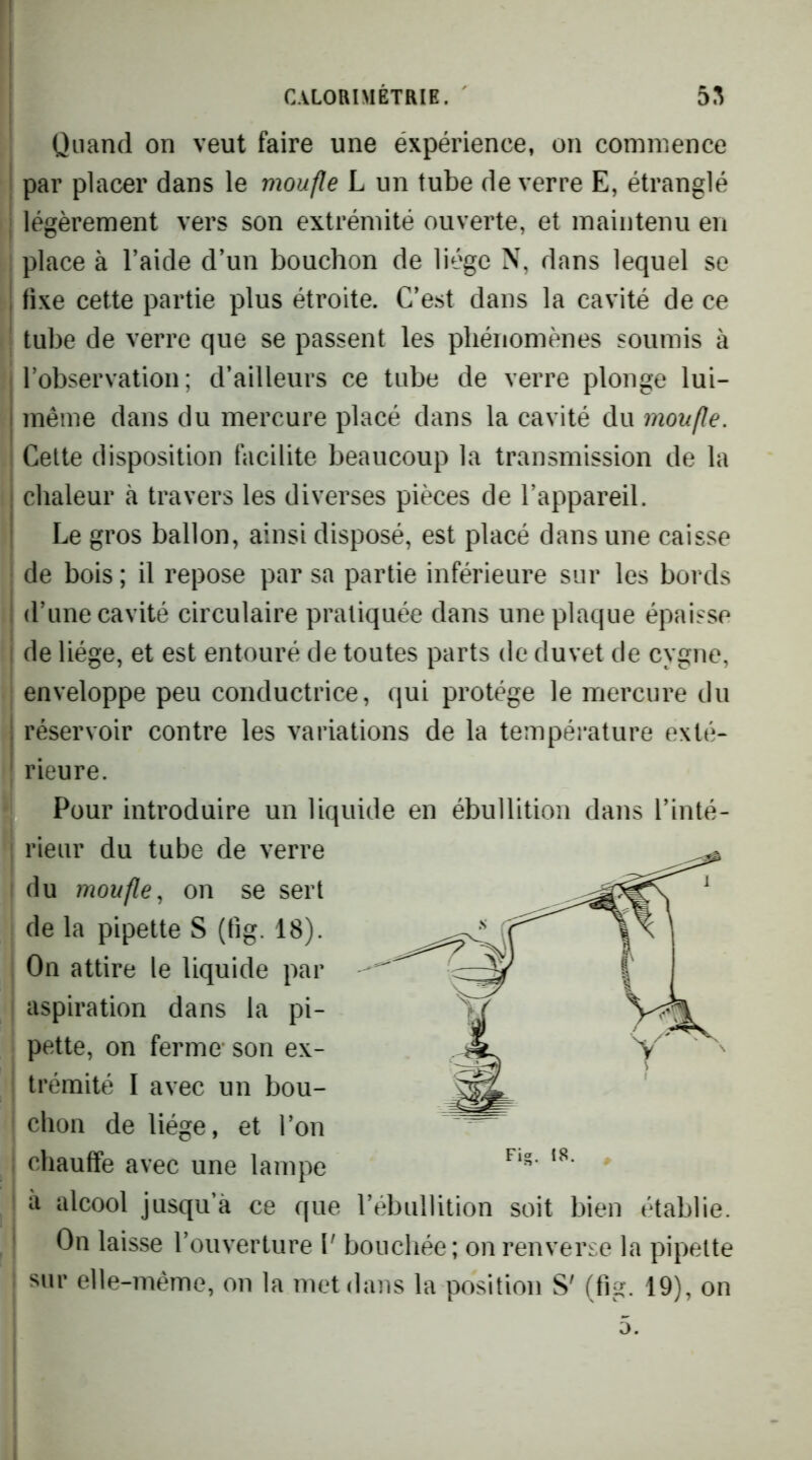 Quand on veut faire une éxpérience, on commence par placer dans le moufle L un tube de verre E, étranglé légèrement vers son extrémité ouverte, et maintenu en ; place à l’aide d’un bouchon de liège N, dans lequel se ! fixe cette partie plus étroite. C’est dans la cavité de ce ^ tube de verre que se passent les phénomènes soumis à i l’observation ; d’ailleurs ce tube de verre plonge lui- i même dans du mercure placé dans la cavité du moufle. Cette disposition facilite beaucoup la transmission de la i chaleur à travers les diverses pièces de l’appareil, i Le gros ballon, ainsi disposé, est placé dans une caisse de bois ; il repose par sa partie inférieure sur les bords ; d’une cavité circulaire pratiquée dans une plaque épaisse 1 de liège, et est entouré de toutes parts de duvet de cygne, enveloppe peu conductrice, qui protège le mercure du 1 réservoir contre les variations de la température exté- rieure. Pour introduire un liquide en ébullition dans l’inté- rieur du tube de verre du moufle., on se sert de la pipette S (fig. 18). On attire le liquide par aspiration dans la pi- pette, on ferme- son ex- trémité I avec un bou- chon de liège, et l’on chauffe avec une lampe ■ à alcool jusqu’à ce que l’ébullition soit bien établie. ' On laisse l’ouvertiire V boucliée ; on renverse la pipette : sur elle-même, on la met dans la position S' (fig. 19), on