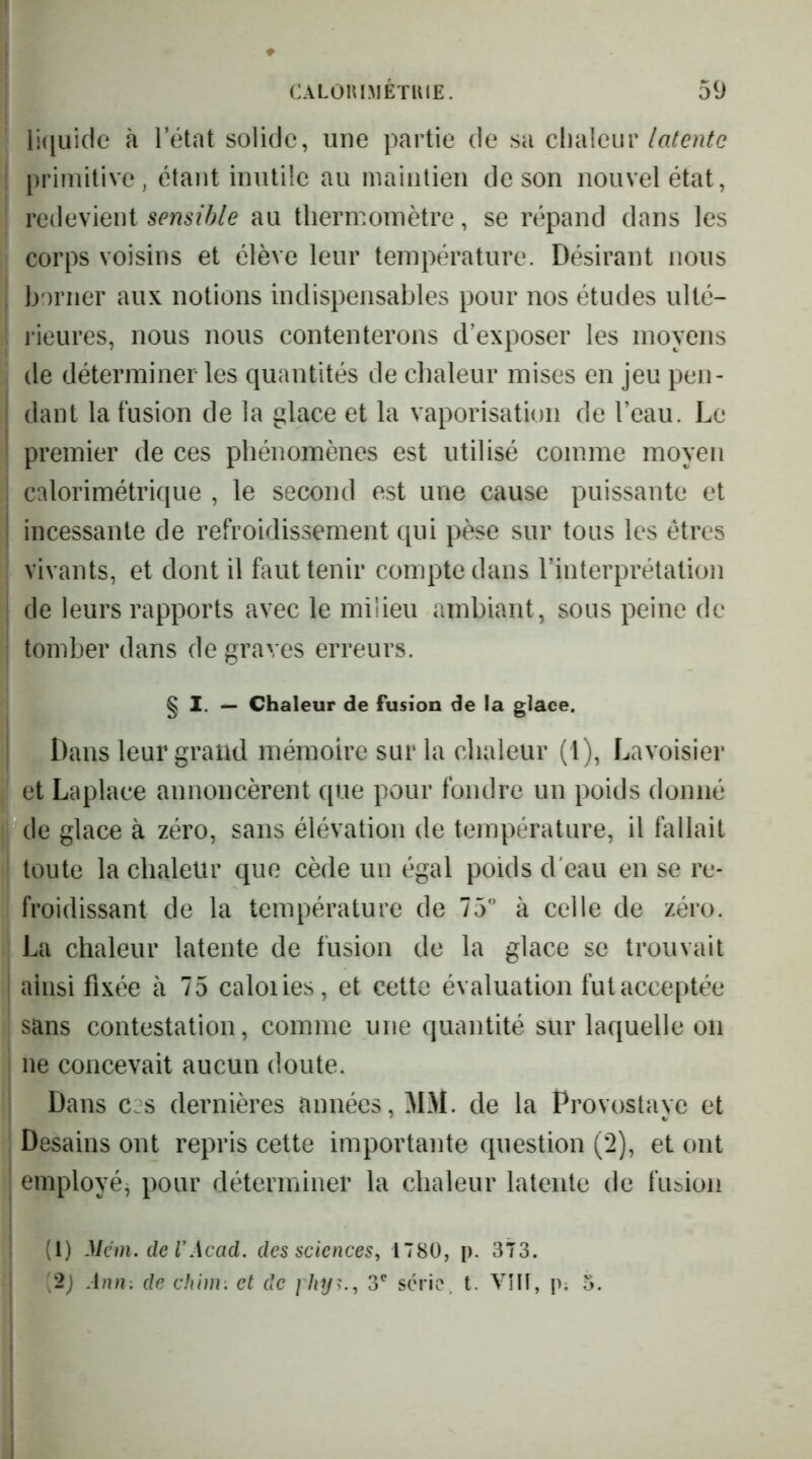 li([uide à letat solide, une partie de sa clialeur I primitive, étant inutile au maintien de son nouvel état, redevient sensible au thermomètre, se répand dans les corps voisins et élève leur température. Désirant nous I borner aux notions indispensables pour nos études ulté- ' i'ieures, nous nous contenterons d’exposer les moyens de déterminer les quantités de chaleur mises en jeu pen- dant la fusion de la glace et la vaporisation de l’eau. Le premier de ces phénomènes est utilisé comme moyen i calorimétrique , le second est une cause puissante et j incessante de refroidissement qui pèse sur tous les êtres : vivants, et dont il faut tenir compte dans l’interprétation I de leurs rapports avec le milieu ambiant, sous peine de j tomber dans de graves erreurs. § I. Chaleur de fusion de la glace. I Dans leur grand mémoire sur la chaleur (1), Lavoisier et Laplace annoncèrent que pour fondre un poids donné de glace à zéro, sans élévation de température, il fallait toute la chaleur que cède un égal poids d’eau en se re- froidissant de la température de 75” à celle de zéro. La chaleur latente de fusion de la glace se trouvait I ainsi fixée à 75 caloiies, et cette évaluation fut acceptée sans contestation, comme une quantité sur laquelle on I ne concevait aucun doute. I Dans c:s dernières années, MM. de la Provostaye et Desains ont repris cette importante question (2), et ont 1 employé^ pour déterminer la chaleur latente de fusion I (1) Mc ni. de V Acad, des sciences, 1780, p. 373. I [2) Ann. de chim. et de 3' série, t. VîU, p; 5.