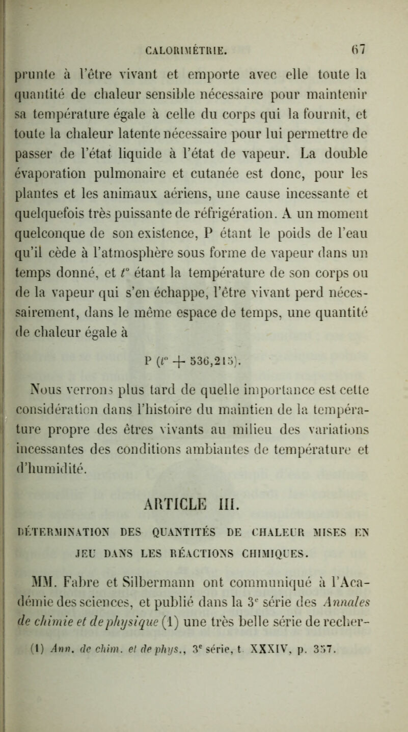 ; prunle à l’être vivant et emporte avec elle toute la I quantité de chaleur sensible nécessaire pour maintenir : sa température égale à celle du corps qui la fournit, et I toute la chaleur latente nécessaire pour lui permettre de passer de l’état liquide à l’état de vapeur. La double évaporation pulmonaire et cutanée est donc, pour les ; plantes et les animaux aériens, une cause incessante et I quelquefois très puissante de réfrigération. A un moment ! quelconque de son existence, P étant le poids de l’eau j qu’il cède à l’atmosphère sous forme de vapeur dans un I temps donné, et f étant la température de son corps ou I de la vapeur qui s’en échappe, l’être vivant perd néces- ! sairement, dans le même espace de temps, une quantité j de chaleur égale à j I P (r + 536,215). i Nous verrons plus tard de quelle importance est cette considération dans l’histoire du maintien de la tempéra- . tare propre des êtres vivants au milieu des variations incessantes des conditions ambiantes de température et d’humidité. ARTICLE III. DÉTERMINATION DES QUANTITÉS DE CHALEUR MISES EN JEU DANS LES RÉACTIONS CHIMIQUES. MM. Fabre et Silbermann ont communiqué à VAca- • démie des sciences, et publié dans la 3^ série des Annales ; de chimie et de physique (1) une très belle série de recher-'