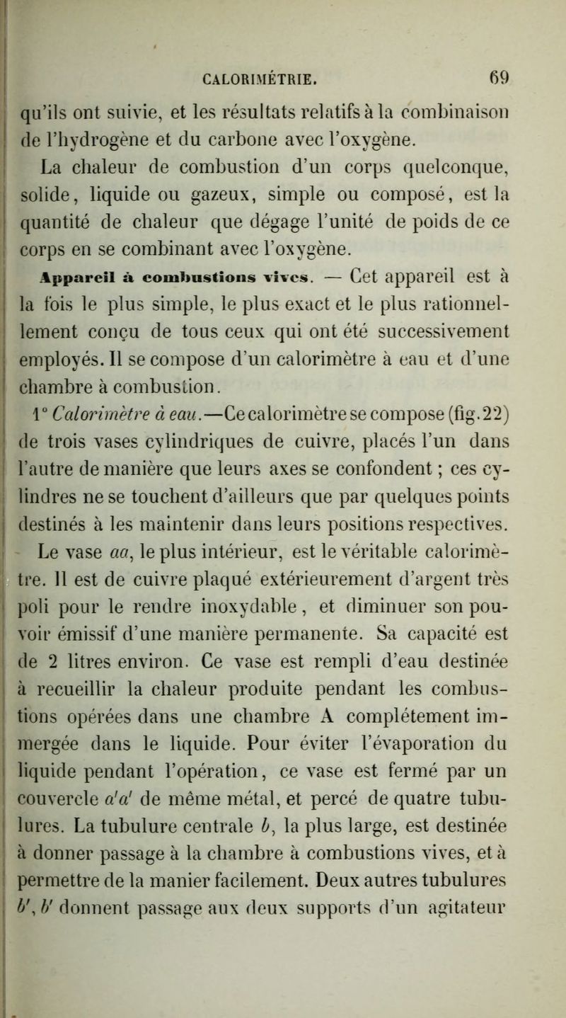 qu’ils ont suivie, et les résultats relatifs à la combinaison (le l’hydrogène et du carbone avec l’oxygène. La chaleur de combustion d’un corps quelconque, solide, liquide C3U gazeux, simple ou composé, est la quantité de chaleur que dégage l’unité de poids de ce corps en se combinant avec l’oxygène. Appareil à combustions vives. — Cet appareil est à la fois le plus simple, le plus exact et le plus rationnel- lement conçu de tous ceux qui ont été successivement employés. Il se compose d’un calorimètre à eau et d’une chambre à combustion. r Calorimètre à eau.—Ce calorimètre se compose (fig.22) de trois vases cylindriques de cuivre, placés l’un dans l’autre de manière que leurs axes se confondent ; ces cy- lindres ne se touchent d’ailleurs que par quelques points destinés à les maintenir dans leurs positions respectives. Le vase «a, le plus intérieur, est le véritable calorimè- tre. 11 est de cuivre plaqué extérieurement d’argent très poli pour le rendre inoxydable, et diminuer son pou- voir émissif d’une manière permanente. Sa capacité est de 2 litres environ. Ce vase est rempli d’eau destinée à recueillir la chaleur produite pendant les combus- tions opérées dans une chambre A complètement im- mergée dans le liquide. Pour éviter l’évaporation du liquide pendant l’opération, ce vase est fermé par un couvercle a’a' de même métal, et percé de quatre tubu- lures. La tubulure centrale b, la plus large, est destinée à donner passage à la chambre à combustions vives, et à permettre de la manier facilement. Deux autres tubulures b\}/ donnent passage aux deux supports d’un agitateur