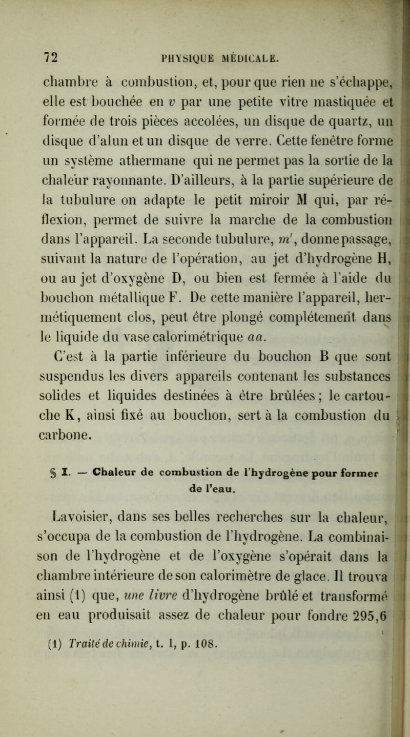 chambre à combustion, et, pour que rien ne s’échappe, ‘ elle est bouchée en v par une petite vitre mastiquée et 1 formée de trois pièces accolées, un disque de quartz, un a disque d’alun et un disque de verre. Cette fenêtre forme un système athermane qui ne permet pas la sortie de la chaleur rayonnante. D’ailleurs, à la partie supérieure de la tubulure on adapte le petit miroir M qui, par ré- flexion, permet de suivre la marche de la combustion i dans l’appareil. La seconde tubulure, m\ donne passage, i suivant la nature de l’opération, au jet d’hydrogène H, ou au jet d’oxygène D, ou bien est fermée à l’aide du bouchon métallique F. De cette manière l’appareil, lier- ij métiquement clos, peut être plongé complètement dans ij le liquide du vase calorimétrique aa. il C’est à la partie inférieure du bouchon B que sont d suspendus les divers appareils contenant les substances j solides et liquides destinées à être brûlées ; le cartou- | che K, ainsi fixé au bouchon, sert à la combustion du J carbone. ' I § I. — Chaleur de combustion de l'hydrogène pour former de l’eau. Lavoisier, dans ses belles recherches sur la chaleur, s’occupa de la combustion de l’hydrogène. La combinai- son de l’hydrogène et de l’oxygène s’opérait dans la chambre intérieure de son calorimètre de glace. Il trouva ainsi (1) que, une livre d’hydrogène brûlé et transformé I en eau produisait assez de chaleur pour fondre 295,6 (1) Traité de chimie J t. I, p. 108.