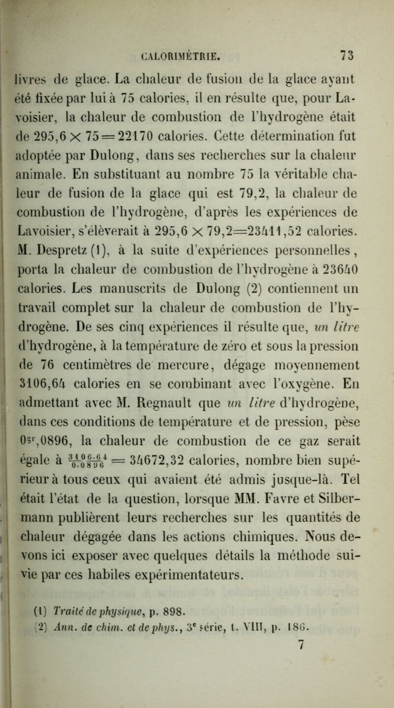 livres de glace. La chaleur de fusion de la glace ayant été fixée par lui à 75 calories, il en résulte que, pour La- voisier, la chaleur de combustion de l’hydrogène était de 295,6 X 75 = 22170 calories. Cette détermination fut adoptée par Dulong, dans ses recherches sur la chaleur animale. En substituant au nombre 75 la véritable cha- leur de fusion de la glace qui est 79,2, la chaleur de combustion de l’hydrogène, d’après les expériences de Lavoisier, s’élèverait à 295,6 X 79,2=23411,52 calories. M. Despretz(l), à la suite d’expériences personnelles, porta la chaleur de combustion de l’hydrogène à 23640 calories. Les manuscrits de Dulong (2) contiennent un travail complet sur la chaleur de combustion de l’hy- drogène. De ses cinq expériences il résulte que, un litre d’hydrogène, à la température de zéro et sous la pression de 76 centimètres de mercure, dégage moyennement 3106,64 calories en se combinant avec l’oxygène. En admettant avec M. Régnault que un litre d’hydrogène, dans ces conditions de température et de pression, pèse 0s‘\0896, la chaleur de combustion de ce gaz serait égale à = 34672,32 calories, nombre bien supé- rieur à tous ceux qui avaient été admis jusque-là. Tel était l’état de la question, lorsque MM. Favre et Silber- mann publièrent leurs recherches sur les quantités de chaleur dégagée dans les actions chimiques. Nous de- vons ici exposer avec quelques détails la méthode sui- vie par ces habiles expérimentateurs. (1) Traité de physique, 898. (2) Ann. de chim. eldephys., 3® série, t. VllI, p. I8G. 7