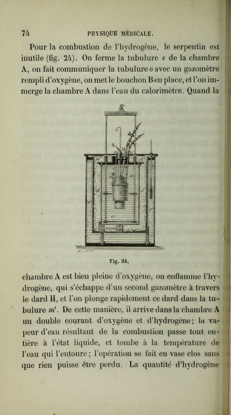 Pour la combustion de l’hydrogène, le serpentin est inutile (fig. 2U). On ferme la tubulure s de la chambre A, 011 fait communiquer la tubulure o avec un gazomètre rempli d’oxygène, on met le bouchon B en place, et l’on im- merge la chambre A dans l’eau du calorimètre. Quand la Fig. 24. chambre A est bien pleine d’oxygène, on enflamme l’hy- drogène, qui s’échappe d’un second gazomètre à travers le dard H, et l’on plonge rapidement ce dard dans la tu- bulure 7ïi'. De cette manière, il arrive dans la chambre A un double courant d’oxygène et d’hydrogène; la va- peur d’eau résultant de la combustion passe tout en - tière à l’état liquide, et tombe à la température de l’eau qui l’entoure ; l’opération se fait en vase clos sans que rien puisse être perdu. La quantité d’hydrogène