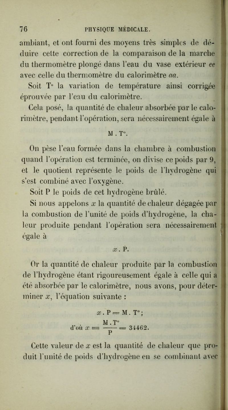 ambiant, et ont fourni des moyens très simples de dé- duire cette correction de la comparaison de la marche du thermomètre plongé dans l’eau du vase extérieur ee avec celle du thermomètre du calorimètre aa. Soit T“ la variation de température ainsi corrigée éprouvée par l’eau du calorimètre. Cela posé, la quantité de chaleur absorbée parle calo- rimètre, pendant l’opération, sera nécessairement égale à M . T^ On pèse l’eau formée dans la chambre à combustion quand l’opération est terminée, on divise ce poids par 9, et le quotient représente le poids de l’hydrogène qui s’est combiné avec l’oxygène. Soit P le poids de cet hydrogène brûlé. Si nous appelons x la quantité de chaleur dégagée par la combustion de l’unité de poids d’hydrogène, la cha- leur produite pendant l’opération sera nécessairement égale à X. P. Or la quantité de chaleur produite par la combustion de l’hydrogène étant rigoureusement égale à celle qui a été absorbée par le calorimètre, nous avons, pour déter- miner X, l’équation suivante : a?. P = M . T“ ; M . T“ (l’oii X = = 3i462. P Cette valeur de x est la quantité de chaleur que pro- duit Funité de poids d’hydrogène en se combinant avec