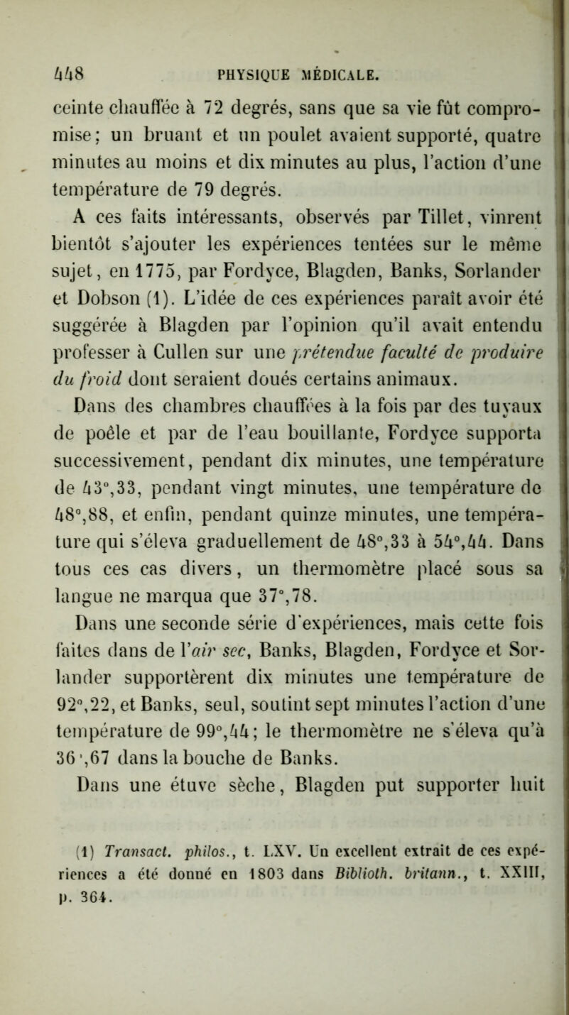 ceinte chauffée à 72 degrés, sans que sa vie fut compro- mise; un bruant et un poulet avaient supporté, quatre minutes au moins et dix minutes au plus, l’action d’une température de 79 degrés. A ces faits intéressants, observés par Tillet, vinrent bientôt s’ajouter les expériences tentées sur le même sujet, en 1775, par Fordyce, Blagden, Banks, Sorlander et Dobson (1). L’idée de ces expériences paraît avoir été suggérée à Blagden par l’opinion qu’il avait entendu professer à Cullen sur une prétendue faculté de produire du froid dont seraient doués certains animaux. Dans des chambres chauffées à la fois par des tuyaux de poêle et par de l’eau bouillante, Fordyce supporta successivement, pendant dix minutes, une température de /43“,33, pendant vingt minutes, une température do Zi8°,88, et enfin, pendant quinze minutes, une tempéra- ture qui s’éleva graduellement de ^8°,33 à 54°,Dans tous ces cas divers, un thermomètre placé sous sa langue ne marqua que 37%78. Dans une seconde série d'expériences, mais cette fois faites dans de Vair sec, Banks, Blagden, Fordyce et Sor- lander supportèrent dix minutes une température de 92°,22, et Banks, seul, soutint sept minutes l’action d’une température de99°,44; le thermomètre ne s’éleva qu’à 36 ,67 dans la bouche de Banks. Dans une étuve sèche, Blagden put supporter huit (1) Transact. philos., t. LXV. üq excellent extrait de ces expé- riences a été donné en 1803 dans Bihlioth. hritann., t. XXIII, p. 36i.