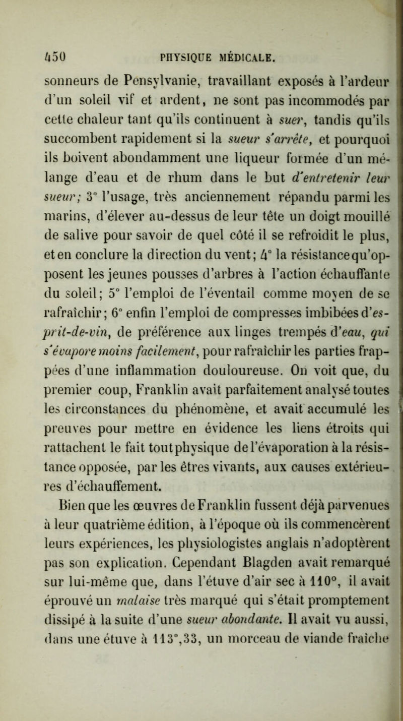 sonneurs de Pensylvanie, travaillant exposés à l’ardeur d’un soleil vif et ardent, ne sont pas incommodés par cette chaleur tant qu’ils continuent à suer, tandis qu’ils succombent rapidement si la sueur s'arrête, et pourquoi ils boivent abondamment une liqueur formée d’un mé- lange d’eau et de rhum dans le but d'entretenir leur sueur; 3” l’usage, très anciennement répandu parmi les marins, d’élever au-dessus de leur tête un doigt mouillé de salive pour savoir de quel côté il se refroidit le plus, et en conclure la direction du vent; 4° la résistance qu’op- posent les jeunes pousses d’arbres à l’action échauffante du soleil; 5° l’emploi de l’éventail comme mojen de se rafraîchir; 6“ enfin l’emploi de compresses imbibéesd’c5- prit-de-vin, de préférence aux linges trempés â'eau, qui s'évapore moins facilement, pour rafraîchir les parties frap- pées d’une inflammation douloureuse. On voit que, du premier coup. Franklin avait parfaitement analysé toutes les circonstances du phénomène, et avait accumulé les preuves pour mettre en évidence les liens étroits qui rattachent le fait toutphysique de l’évaporation à la résis- tance opposée, parles êtres vivants, aux causes extérieu- res d’échauflfement. Bien que les œuvres de Franklin fussent déjà parvenues à leur quatrième édition, à l’époque où ils commencèrent leurs expériences, les physiologistes anglais n’adoptèrent pas son explication. Cependant Blagden avait remarqué sur lui-même que, dans l’étuve d’air sec à 110°, il avait éprouvé un malaise très marqué qui s’était promptement dissipé à la suite d’une sueur abondante. Il avait vu aussi, dans une étuve à 113“,33, un morceau de viande fraîche