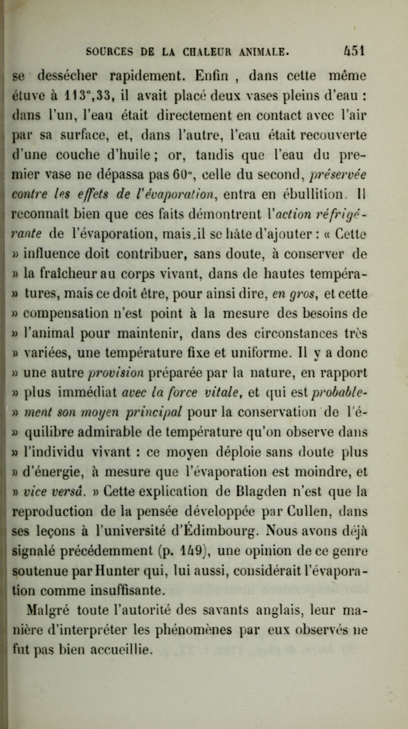 I se dessécher rapidement. Enfin , dans cette même I étuve à 113°,33, il avait placé deux vases pleins d’eau : dans l’un, l’eau était directement en contact avec l’air j par sa surface, et, dans l’autre, l’eau était recouverte ! d’une couche d’huile ; or, tandis que l’eau du pre- mier vase ne dépassa pas 6ü, celle du second, préservée I contre tes effets de Vévaporation, entra en ébullition. 11 j reconnaît bien que ces faits démontrent Vaction réfrigé- V. rante de l’évaporation, maisjl se hâte d’ajouter : « Cette [j » influence doit contribuer, sans doute, à conserver de ! » la fraîcheur au corps vivant, dans de hautes tempéra- » tures, mais ce doit être, pour ainsi dire, en gros, et cette » compensation n’est point à la mesure des besoins de » l’animal pour maintenir, dans des circonstances très » variées, une température fixe et uniforme. Il y a donc I» une autre provision préparée par la nature, en rapport j » plus immédiat avec la force vitale, et qui est probable- I » ment son moyen principal pour la conservation de l'é- I » quilibre admirable de température qu’on observe dans » l’individu vivant : ce moyen déploie sans doute plus I » d’énergie, à mesure que l’évaporation est moindre, et ( » vice versa. » Cette explication de Blagden n’est que la ;1 reproduction de la pensée développée par Cullen, dans i) ses leçons à l’université d’Edimbourg. Nous avons déjà ! signalé précédemment (p. 149), une opinion de ce genre soutenue parHunter qui, lui aussi, considérait l’évapora- w tion comme insuffisante. I Malgré toute l’autorité des savants anglais, leur ma- i' nière d’interpréter les phénomènes par eux observés ne Il fut pas bien accueillie. 11 I il