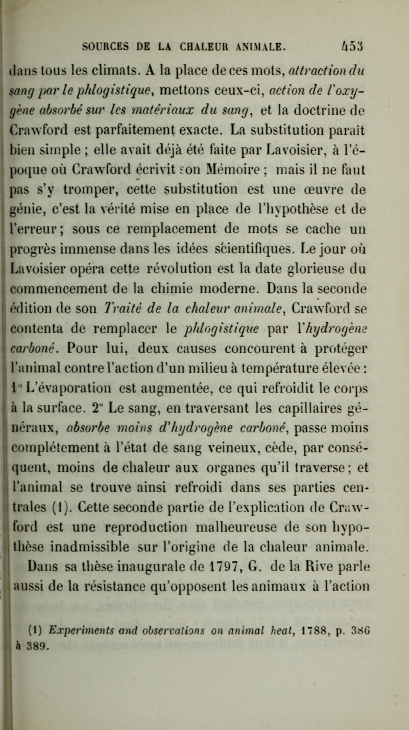 dans tous les climats. A la place de ces mots, attraction du 1 sang parle phlogistique, mettons ceux-ci, action de r oxy- gène absorbé sur les matériaux du sang^ et la doctrine de Crawford est parfaitement exacte. La substitution paraît bien simple ; elle avait déjà été faite par Lavoisier, à le- po([ue où Crawford écrivit son Mémoire ; mais il ne faut pas s’y tromper, cette substitution est une œuvre de i génie, c’est la vérité mise en place de l’hypothèse et de l’erreur; sous ce remplacement de mots se cache un 1 progrès immense dans les idées scientifiques. Le jour où ! Lavoisier opéra cette révolution est la date glorieuse du I commencement de la chimie moderne. Dans la seconde ' édition de son Traité de la chaleur animale, Crawford se : contenta de remplacer le phlogistique par Vhydrogène ^ carboné. Pour lui, deux causes concourent à protéger ij l’animal contre l’action d’un milieu à température élevée : !' 1 L’évaporation est augmentée, ce qui refroidit le corps I à la surface. 2“ Le sang, en traversant les capillaires gé- ' néraux, absorbe moins d'hydrogène carboné, passe moins i complètement à l’état de sang veineux, cède, par consé- I quent, moins de chaleur aux organes qu’il traverse; et ,j l’animal se trouve ainsi refroidi dans ses parties cen- ii traies (1). Cette seconde partie de l’explication de Craw- ford est une reproduction malheureuse de son hypo- I thèse inadmissible sur l’origine de la chaleur animale. Dans sa thèse inaugurale de 1797, G. de la Rive parle , aussi de la résistance qu’opposent les animaux à l’action ! (I) Experiments and observations on animal beat, 1788, p. 386 , à 389.