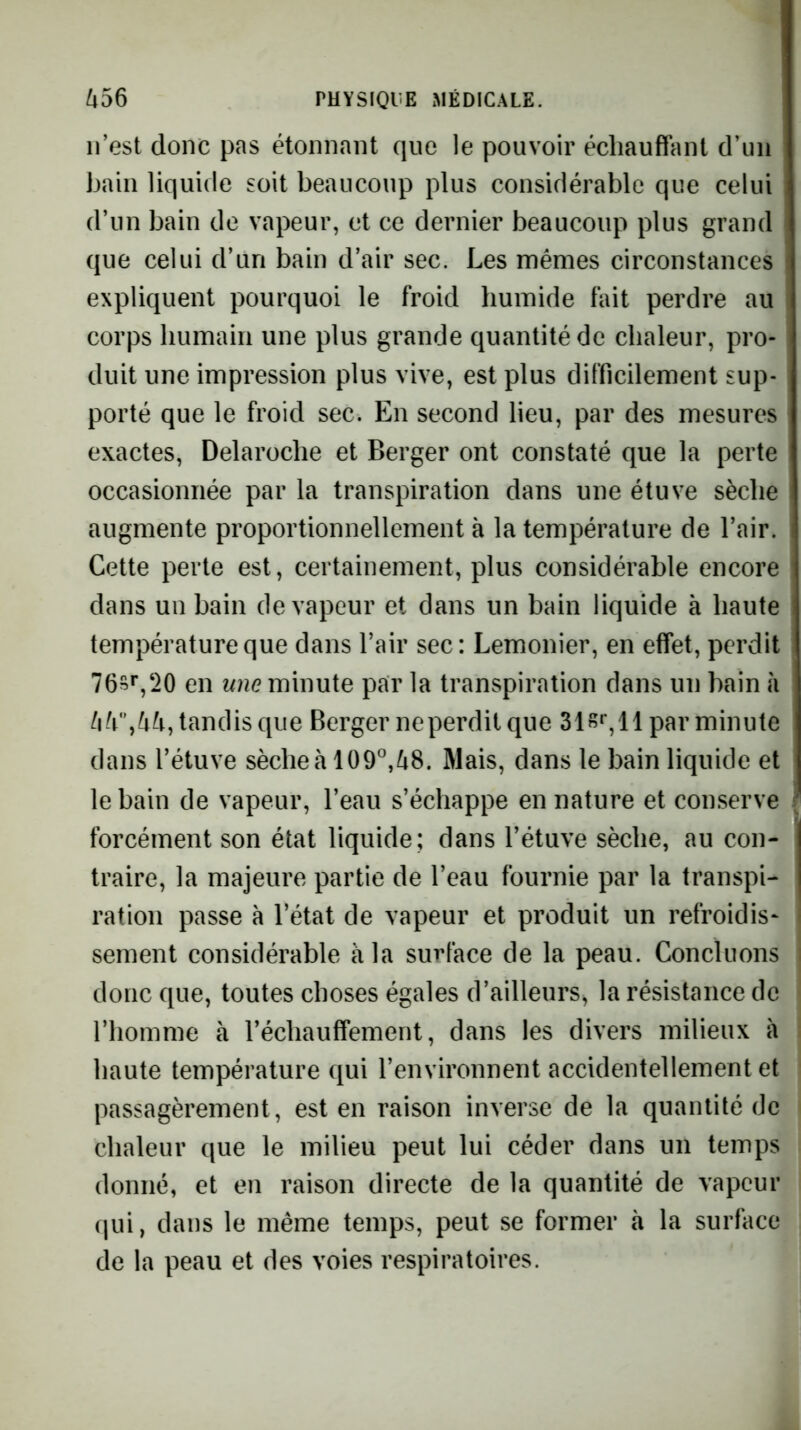 n’est donc pas étonnant que le pouvoir échauffant d’un bain liquide soit beaucoup plus considérable que celui d’un bain de vapeur, et ce dernier beaucoup plus grand que celui d’un bain d’air sec. Les mêmes circonstances expliquent pourquoi le froid humide fait perdre au corps humain une plus grande quantité de chaleur, pro- duit une impression plus vive, est plus difficilement sup- porté que le froid sec. En second lieu, par des mesures exactes, Delaroche et Berger ont constaté que la perte occasionnée par la transpiration dans une étuve sèche augmente proportionnellement à la température de l’air. Cette perte est, certainement, plus considérable encore dans un bain de vapeur et dans un bain liquide à haute température que dans l’air sec: Lemonier, en effet, perdit 76s*’,‘20 en une minute par la transpiration dans un bain à tandis que Berger neperdit que par minute dans l’étuve sècheà 109°,i8. Mais, dans le bain liquide et le bain de vapeur, l’eau s’échappe en nature et conserve forcément son état liquide; dans l’étuve sèche, au con- traire, la majeure partie de l’eau fournie par la transpi- ration passe à l’état de vapeur et produit un refroidis- sement considérable à la surface de la peau. Concluons i donc que, toutes choses égales d’ailleurs, la résistance de l’homme à réchauffement, dans les divers milieux à haute température qui l’environnent accidentellement et passagèrement, est en raison inverse de la quantité de chaleur que le milieu peut lui céder dans un temps donné, et en raison directe de la quantité de vapeur qui, dans le même temps, peut se former à la surface de la peau et des voies respiratoires.