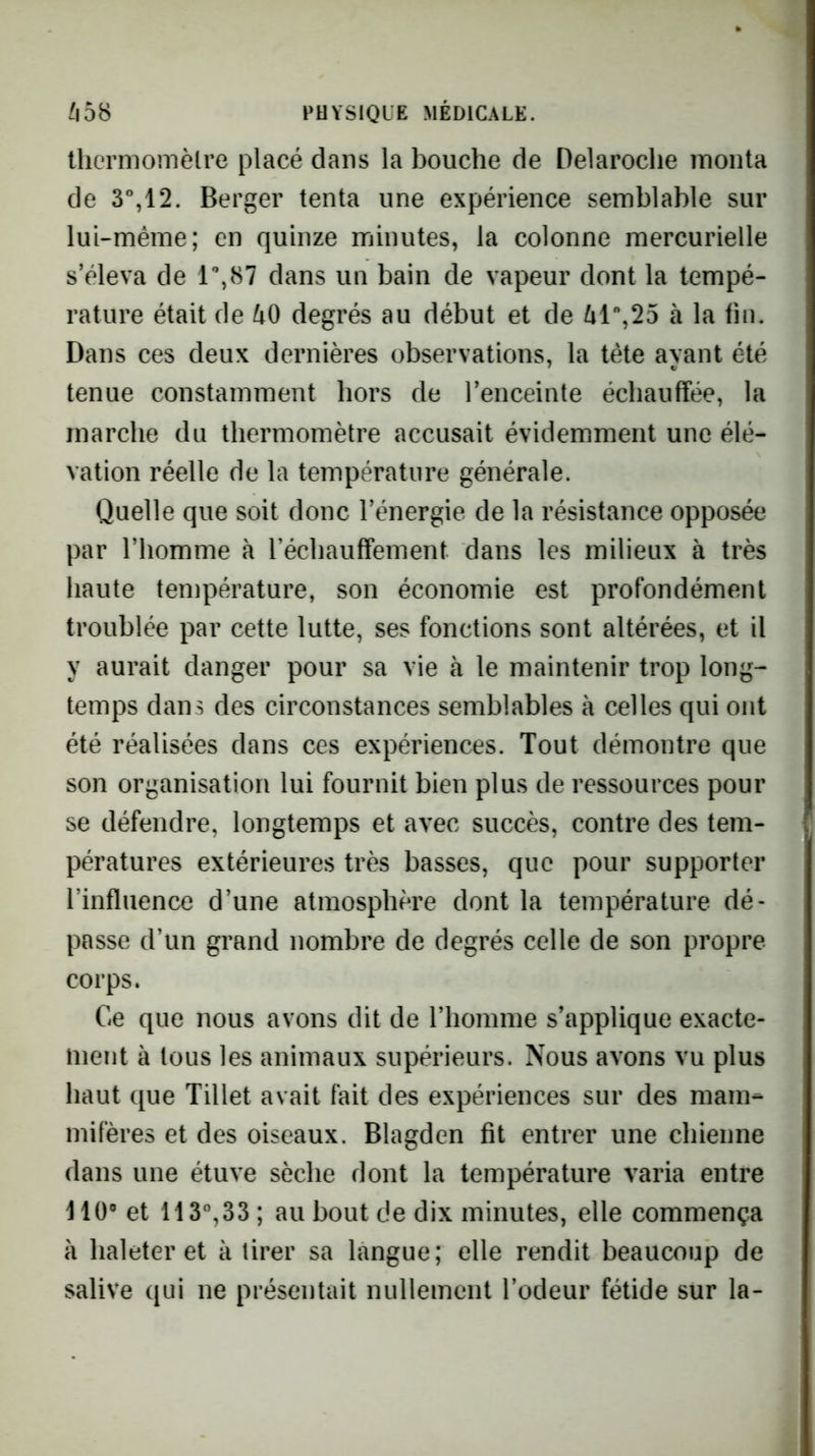 llicrmonièlre placé dans la bouche de Delaroclie monta de 3%12. Berger tenta une expérience semblable sur lui-même; en quinze minutes, la colonne mercurielle s’éleva de 1^87 dans un bain de vapeur dont la tempé- rature était de 40 degrés au début et de 41%25 à la tin. Dans ces deux dernières observations, la tète ayant été tenue constamment hors de l’enceinte échauffée, la marche du thermomètre accusait évidemment une élé- vation réelle de la température générale. Quelle que soit donc l’énergie de la résistance opposée par l’homme à réchauffement dans les milieux à très haute température, son économie est profondément troublée par cette lutte, ses fonctions sont altérées, et il y aurait danger pour sa vie à le maintenir trop long- temps dans des circonstances semblables à celles qui ont été réalisées dans ces expériences. Tout démontre que son organisation lui fournit bien plus de ressources pour se défendre, longtemps et avec succès, contre des tem- pératures extérieures très basses, que pour supporter l’influence d’une atmosphère dont la température dé- passe d’un grand nombre de degrés celle de son propre corps. Ce que nous avons dit de l’homme s’applique exacte- ment à tous les animaux supérieurs. Nous avons vu plus haut que Tillet avait fait des expériences sur des mam- mifères et des oiseaux. Blagden fit entrer une chienne dans une étuve sèche dont la température varia entre HO® et 113%33 ; au bout de dix minutes, elle commença à haleter et à tirer sa langue; elle rendit beaucoup de salive qui ne présentait nullement l’odeur fétide sur la-
