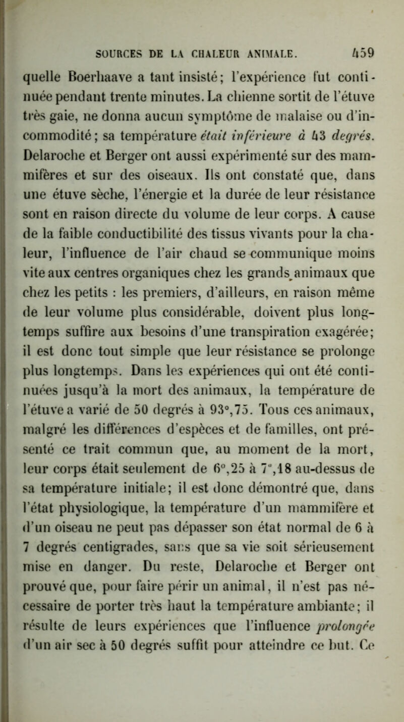 % quelle Boerliaave a tant insisté; l’expérience tut conti- I nuée pendant trente minutes. La chienne sortit de l’étuve “ très gaie, ne donna aucun symptôme de malaise ou d’in- commodité; sa température cVrtiV inférieure à Zi3 degrés. Delaroclie et Berger ont aussi expérimenté sur des mam- mifères et sur des oiseaux. Ils ont constaté que, dans une étuve sèche, l’énergie et la durée de leur résistance sont en raison directe du volume de leur corps. A cause de la faible conductibilité des tissus vivants pour la cha- leur, l’influence de l’air chaud se communique moins vite aux centres organiques chez les grands^animaux que chez les petits : les premiers, d’ailleurs, en raison même de leur volume plus considérable, doivent plus long- Itemps suffire aux besoins d’une transpiration exagérée; il est donc tout simple que leur résistance se prolonge plus longtemps. Dans les expériences qui ont été conti- nuées jusqu’à la mort des animaux, la température de l’étuve a varié de 50 degrés à 93°,75. Tous ces animaux, malgré les différences d’espèces et de familles, ont pré- senté ce trait commun que, au moment de la mort, leur corps était seulement de fi®,25 à 7%18 au-dessus de sa température initiale; il est donc démontré que, dans l’état physiologique, la température d’un mammifère et d’un oiseau ne peut pas dépasser son état normal de 6 à 7 degrés centigrades, saus que sa vie soit sérieusement mise en danger. Du reste, Delaroche et Berger ont prouvé que, pour faire périr un animal, il n’est pas né- cessaire de porter très haut la température ambiante; il résulte de leurs expériences que l’influence prolongée
