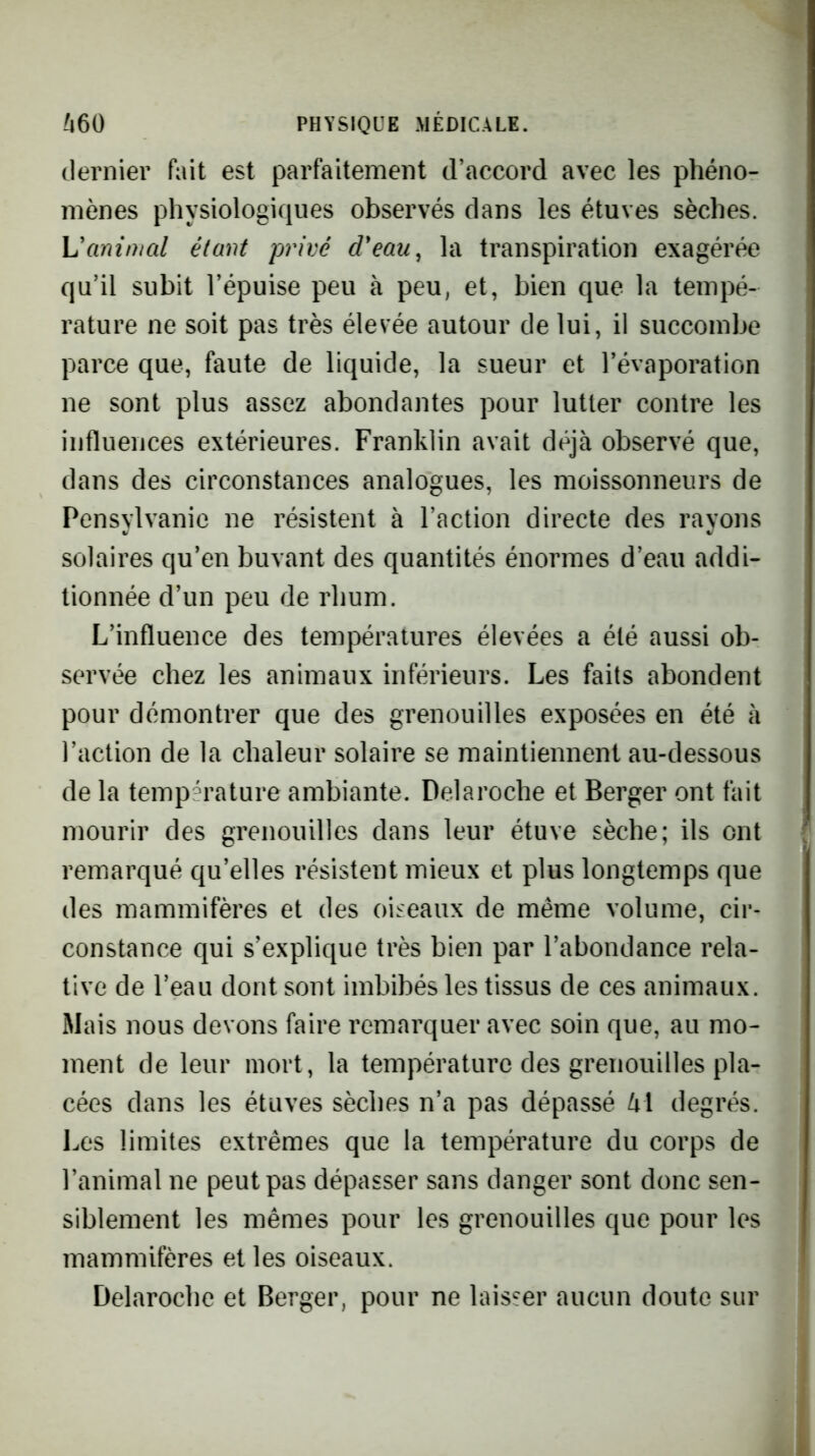 dernier fait est parfaitement d’accord avec les phéno- mènes physiologiques observés dans les étuves sèches. Vanimal étant privé d'eau^ la transpiration exagérée qu’il subit l’épuise peu à peu, et, bien que la tempé- rature ne soit pas très élevée autour de lui, il succombe parce que, faute de liquide, la sueur et l’évaporation ne sont plus assez abondantes pour lutter contre les influences extérieures. Franklin avait déjà observé que, dans des circonstances analogues, les moissonneurs de Pensylvanic ne résistent à l’action directe des rayons solaires qu’en buvant des quantités énormes d’eau addi- tionnée d’un peu de rhum. L’influence des températures élevées a été aussi ob- servée chez les animaux inférieurs. Les faits abondent pour démontrer que des grenouilles exposées en été à l’action de la chaleur solaire se maintiennent au-dessous de la température ambiante. Delaroche et Berger ont fait mourir des grenouilles dans leur étuve sèche; ils ont remarqué qu’elles résistent mieux et plus longtemps que des mammifères et des oiseaux de même volume, cir- constance qui s’explique très bien par l’abondance rela- tive de l’eau dont sont imbibés les tissus de ces animaux. Mais nous devons faire remarquer avec soin que, au mo- ment de leur mort, la température des grenouilles pla- cées dans les étuves sèches n’a pas dépassé U\ degrés. Les limites extrêmes que la température du corps de l’animal ne peut pas dépasser sans danger sont donc sen- siblement les mêmes pour les grenouilles que pour les mammifères et les oiseaux. Delaroche et Berger, pour ne laisser aucun doute sur