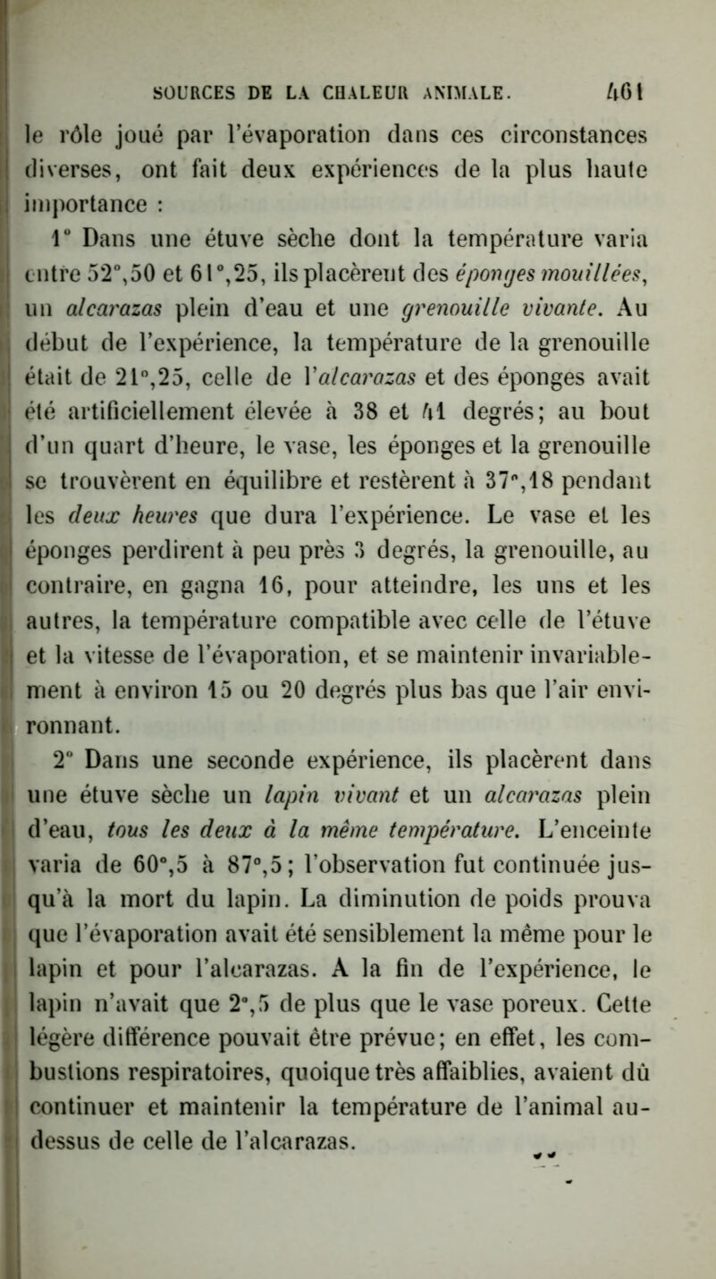 le rôle joué par Tévaporation dans ces circonstances diverses, ont fait deux expériences de la plus haute importance : r Dans une étuve sèche dont la température varia entre 52“,50 et 61®,25, ils placèrent des éponges mouillées, un alcarazas plein d’eau et une grenouille vivante. Au début de l’expérience, la température de la grenouille était de 21“,25, celle de Y alcarazas et des éponges avait été artificiellement élevée à 38 et degrés; au bout d’un quart d’heure, le vase, les éponges et la grenouille se trouvèrent en équilibre et restèrent h 37'',!8 pendant les deux heures que dura l’expérience. Le vase et les éponges perdirent à peu près 3 degrés, la grenouille, au contraire, en gagna 16, pour atteindre, les uns et les autres, la température compatible avec celle de l’étuve et la vitesse de l’évaporation, et se maintenir invariable- ment à environ 15 ou 20 degrés plus bas que l’air envi- ronnant. T Dans une seconde expérience, ils placèrent dans une étuve sèche un lapin vivant et un alcay^azas plein d’eau, tous les deux à la même température. L’enceinte varia de 60“,5 à 87°,5; l’observation fut continuée jus- qu’à la mort du lapin. La diminution de poids prouva que l’évaporation avait été sensiblement la même pour le lapin et pour l’alcarazas. A la fin de l’expérience, le lapin n’avait que 2“,5 de plus que le vase poreux. Cette légère différence pouvait être prévue; en effet, les com- bustions respiratoires, quoique très affaiblies, avaient dù continuer et maintenir la température de l’animal au- dessus de celle de l’alcarazas.