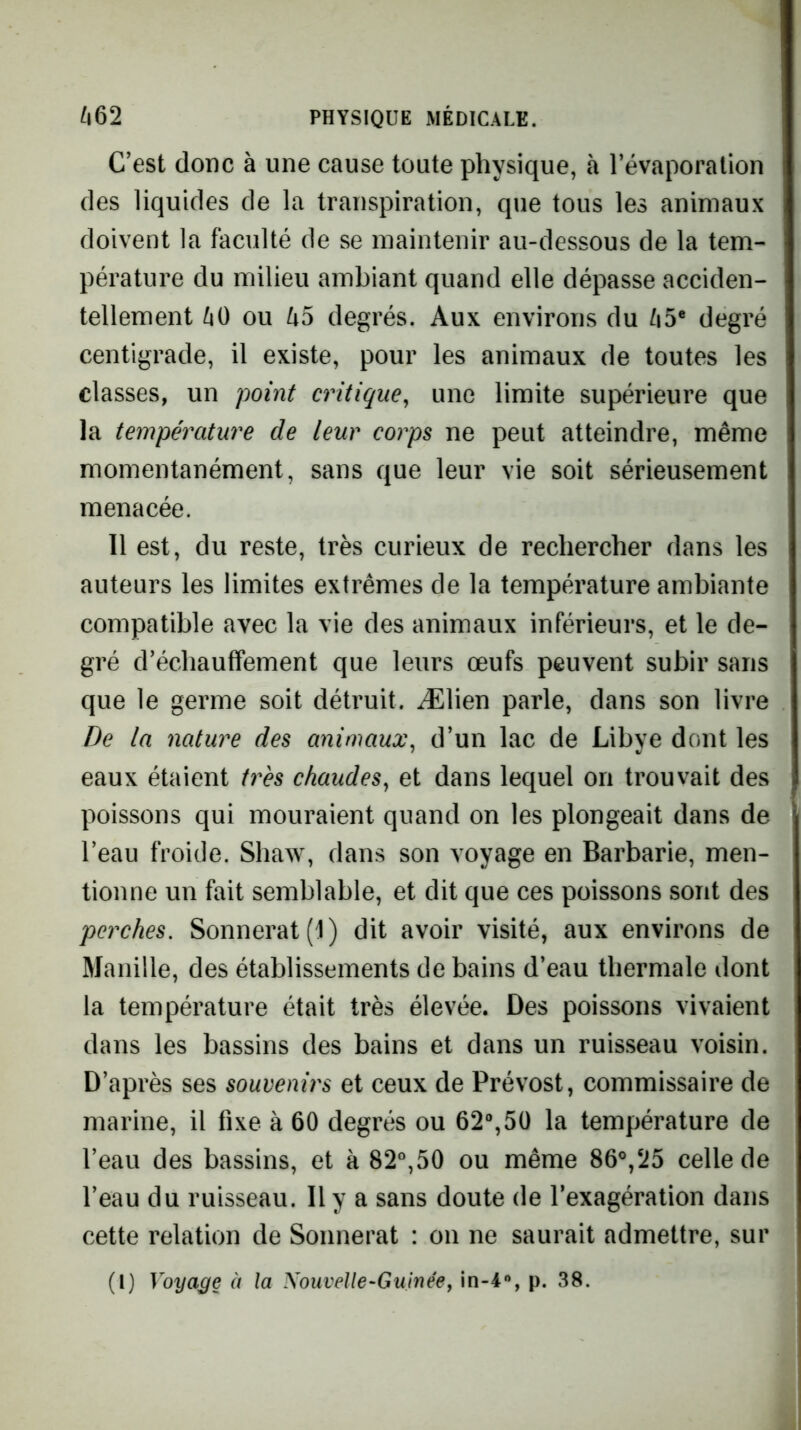 C’est donc à une cause toute physique, à l’évaporation des liquides de la transpiration, que tous les animaux doivent la faculté de se maintenir au-dessous de la tem- pérature du milieu ambiant quand elle dépasse acciden- tellement ^0 ou degrés. Aux environs du /i5® degré centigrade, il existe, pour les animaux de toutes les classes, un point critique^ une limite supérieure que la température de leur corps ne peut atteindre, même momentanément, sans que leur vie soit sérieusement menacée. Il est, du reste, très curieux de rechercher dans les auteurs les limites extrêmes de la température ambiante compatible avec la vie des animaux inférieurs, et le de- gré d’échauffement que leurs œufs peuvent subir sans que le germe soit détruit. Ælien parle, dans son livre De la nature des animaux^ d’un lac de Libye dont les eaux étaient très chaudes^ et dans lequel on trouvait des poissons qui mouraient quand on les plongeait dans de l’eau froide. Shaw, dans son voyage en Barbarie, men- tionne un fait semblable, et dit que ces poissons sont des perches, Sonnerat(l) dit avoir visité, aux environs de Manille, des établissements de bains d’eau thermale dont la température était très élevée. Des poissons vivaient dans les bassins des bains et dans un ruisseau voisin. D’après ses souvenirs et ceux de Prévost, commissaire de marine, il fixe à 60 degrés ou 62%50 la température de l’eau des bassins, et à 82%50 ou même 86°,25 celle de l’eau du ruisseau. Il y a sans doute de l’exagération dans cette relation de Soiinerat : on ne saurait admettre, sur