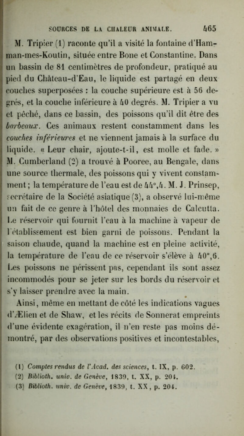 M. Tripier (1) raconte qu'il a visité la fontaine cl’Ham- man-mes-Koulin, située entre Boue et Constantine. Dans un bassin de 81 centimètres de profondeur, pratiqué au pied du Cliàteau-d’Eau, le liquide est partagé en deux couches superposées : la couche supérieure est à 56 de- grés, et la couche inférieure à 40 degrés. 31. Tripier a vu et pêché, dans ce bassin, des poissons qu’il dit être des barbeaux. Ces animaux restent constamment dans les couches inférieures et ne viennent jamais à la surface du liquide. « Leur chair, ajoute-t-il, est molle et fade. » 31. Cumberland (2) a trouvé à Pooree, au Bengale, dans une source thermale, des poissons qui y vivent constam- ment ; la température de l’eau est de 44°,4. 31. J. Prinsep, secrétaire de la Société asiatique (3), a observé lui-même un fait de ce genre à Tholel des monnaies de Calcutta. Le réservoir qui fournit l’eau à la machine à vapeur de rétablissement est bien garni de poissons. Pendant la saison chaude, quand la machine est en pleine activité, la température de l’eau de ce réservoir s’élève à 40“,6. I^es poissons ne périssent pas, cependant ils sont assez incommodés pour se jeter sur les bords du réservoir et s'y laisser prendre avec la main. Ainsi, même en mettant de côté les indications vagues d’Ælien et de Shaw, et les récits de Sonnerat empreints d’une évidente exagération, il n’en reste pas moins dé- montré, par des observations positives et incontestables, (1) Comptes rendus de VAcad, des sciences^ t. IX, p. 602. (2) Biblioth, unio. de Genève, 1839, t. XX, p. 20i.