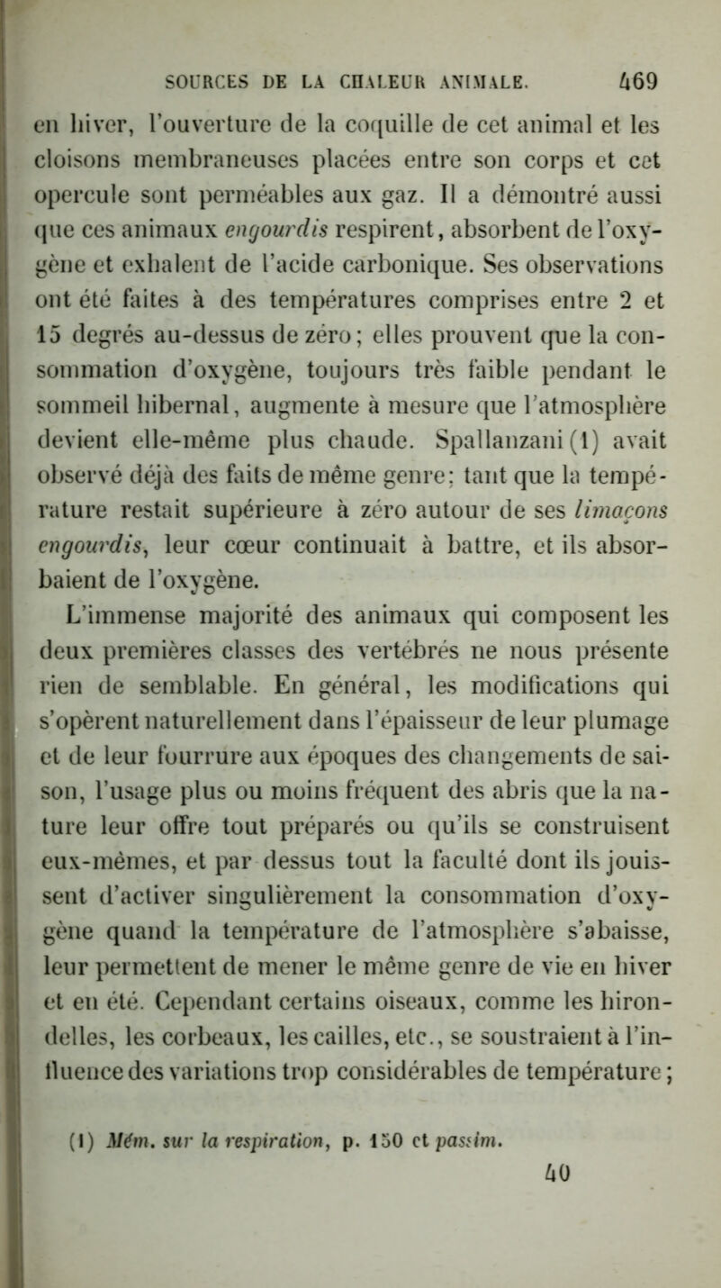 en hiver, rouverture de la coquille de cet animal et les cloisons membraneuses placées entre son corps et cet opercule sont perméables aux gaz. Il a démontré aussi (jue ces animaux engourdis respirent, absorbent de l’oxy- gène et exhalent de l’acide carbonique. Ses observations ont été faites à des températures comprises entre 2 et 15 degrés au-dessus de zéro; elles prouvent cpje la con- sommation d’oxygène, toujours très faible pendant le sommeil hibernal, augmente à mesure que l’atmosphère devient elle-même plus chaude. Spallanzani (l) avait observé déjà des faits de même genre; tant que la tempé- rature restait supérieure à zéro autour de ses limaçons engourdis, leur cœur continuait à battre, et ils absor- baient de l’oxygène. L’immense majorité des animaux qui composent les deux premières classes des vertébrés ne nous présente rien de semblable. En général, les modifications qui s’opèrent naturellement dans l’épaisseur de leur plumage et de leur fourrure aux époques des changements de sai- son, l’usage plus ou moins fréquent des abris que la na- ture leur offre tout préparés ou qu’ils se construisent eux-mêmes, et par dessus tout la faculté dont ils jouis- sent d’activer singulièrement la consommation d’oxy- gène quand la température de l’atmosphère s’abaisse, leur permettent de mener le même genre de vie en hiver et en été. Cependant certains oiseaux, comme les hiron- delles, les corbeaux, les cailles, etc., se soustraient à l’in- lUiencedes variations trop considérables de température ; 40