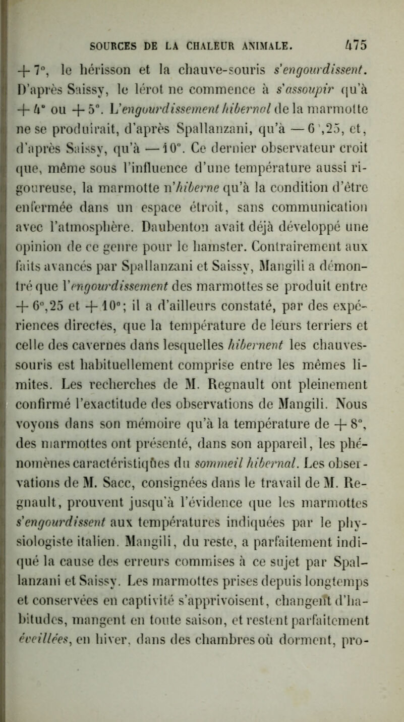 + 7”, le hérisson et la cliauve-soiiris s engourdissent. D’après Saissy, le lérot ne commence à s assoupir qu’à + à* ou + 5°. L'engourdissement hibernal de la marmotte ne se produirait, d’après Spallanzani, qu’à —6 ',25, et, d’après Saissy, qu’à —10”. Ce dernier observateur croit ([lie, même sous l’influence d’une température aussi ri- goureuse, la marmotte n'hiberne qu’à la condition d’étre enfermée dans un espace étroit, sans communication avec l’atmosphère. Daubenton avait déjà développé une opinion de ce genre pour le hamster. Contrairement aux faits avancés par Spallanzani et Saissy, Maiigili a démon- tré que Y engourdissement marmottes se produit entre + 6”,25 et + 10°; il a d’ailleurs constaté, par des expé- riences directes, que la température de leurs terriers et celle des cavernes dans lesquelles hibernent les chauves- souris est habituellement comprise entre les miêmes li- mites. Les recherches de M. Régnault ont pleinement confirmé l’exactitude des observations de Mangili. Nous voyons dans son mémoire qu’à la température de -{- 8”, des marmottes ont présenté, dans son appareil, les phé- nomènes caractéristiques du sommeil hibernal. Les obser- vations de M. Sacc, consignées dans le travail de M. Ré- gnault, prouvent jusqu’à l’évidence que les marmottes s'engourdissent aux températures indiquées par le phy- siologiste italien. Mangili, du reste, a parfaitement indi- qué la cause des erreurs commises à ce sujet par Spal- lanzani et Saissy. Les marmottes prises depuis longtemps et conservées en captivité s’apprivoisent, changeift d’ha- bitudes, mangent en tonte saison, et restent parfaitement éveillées^ en hiver, dans des chambres où dorment, pro-