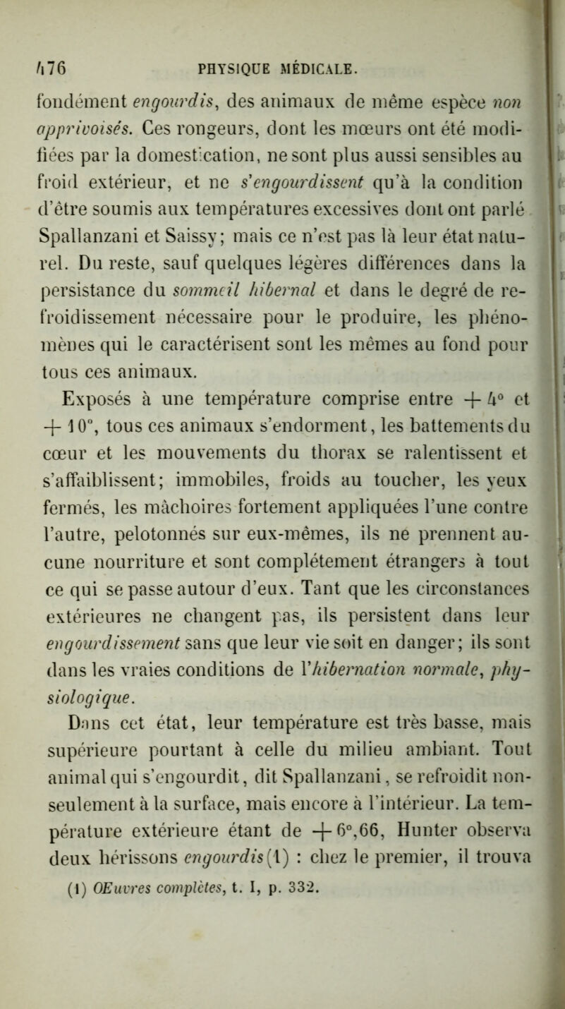 foiidémeot engourdis, des animaux de même espèce non apprivoisés. Ces rongeurs, dont les mœurs ont été modi- fiées par la domestication, ne sont plus aussi sensibles au froid extérieur, et ne s'engour'dissent qu’à la condition d’être soumis aux températures excessives dont ont parlé Spallanzani et Saissy ; mais ce n’est pas là leur état natu- rel. Du reste, sauf quelques légères différences dans la persistance du sommeil hibernal et dans le degré de re- froidissement nécessaire pour le produire, les phéno- mènes qui le caractérisent sont les mêmes au fond pour tous ces animaux. Exposés à une température comprise entre + à® et + 10”, tous ces animaux s’endorment, les battements du cœur et les mouvements du thorax se ralentissent et s’affaiblissent; immobiles, froids au toucher, les yeux fermés, les mâchoires fortement appliquées l’une contre l’autre, pelotonnés sur eux-mêmes, ils ne prennent au- cune nourriture et sont complètement étrangers à tout ce qui se passe autour d’eux. Tant que les circonstances extérieures ne changent pas, ils persistent dans leur engourdissement sans que leur vie soit en danger; ils sont dans les vraies conditions de Yhibeimation nomnale, phy- siologique. Dons cet état, leur température est très basse, mais supérieure pourtant à celle du milieu ambiant. Tout animal qui s’engourdit, dit Spallanzani, se refroidit non- seulement à la surface, mais encore à l’intérieur. La tem- pérature extérieure étant de -l-6°,66, Hunter observa deux hérissons engourdis[\) : chez le premier, il trouva (I) OEuvres complètes, t. I, p. 332.