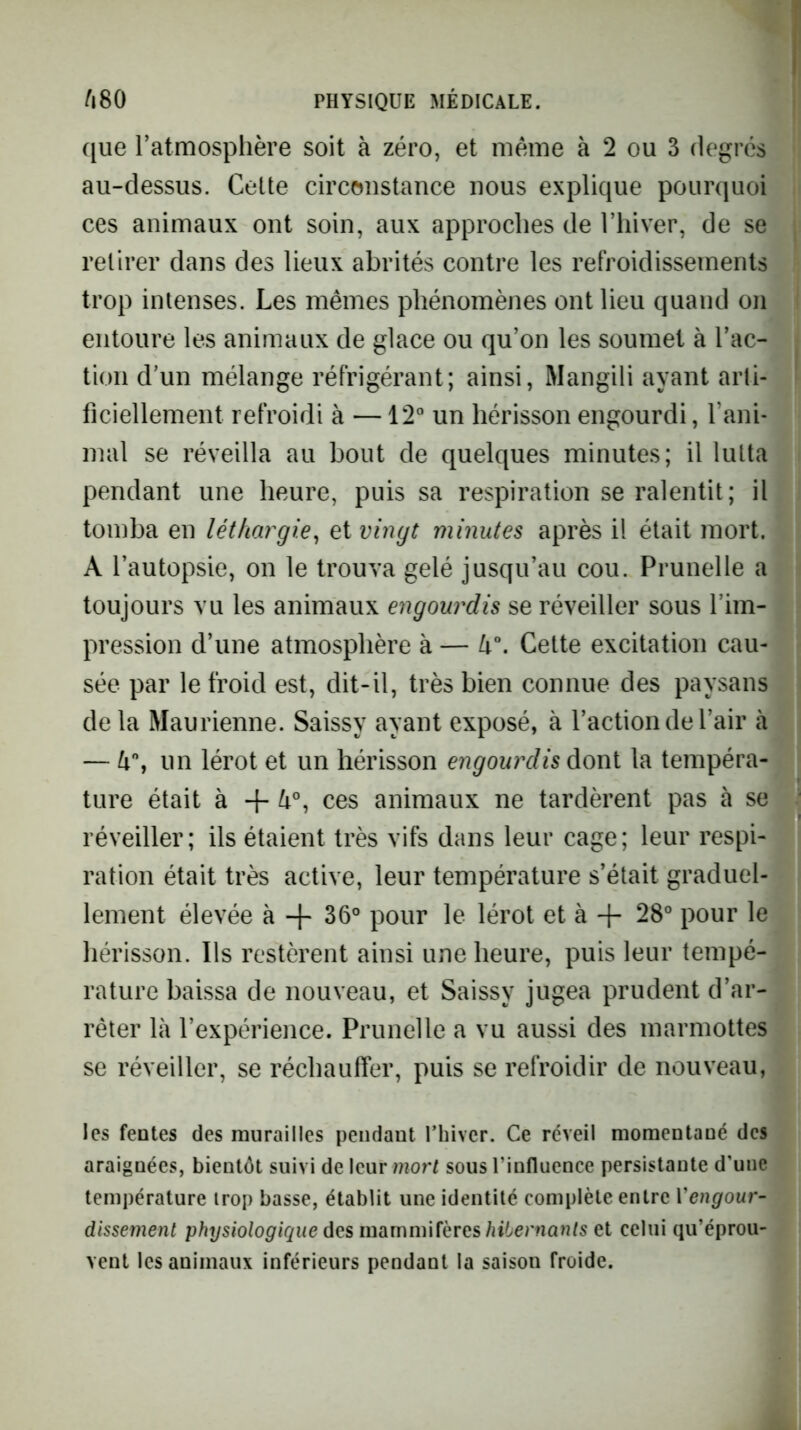 que l’atmosphère soit à zéro, et meme à 2 ou 3 degrés au-dessus. Cette circonstance nous explique pourquoi ces animaux ont soin, aux approches de l’iiiver, de se retirer dans des lieux abrités contre les refroidissements trop intenses. Les mêmes phénomènes ont lieu quand on entoure les animaux de glace ou qu’on les soumet à l’ac- tion d’un mélange réfrigérant; ainsi, Mangili ayant arli- ficiellement refroidi à —12“ un hérisson engourdi, l’ani- mal se réveilla au bout de quelques minutes; il lutta pendant une heure, puis sa respiration se ralentit; il tomba en léthargie^ et vingt minutes après il était mort. A l’autopsie, on le trouva gelé jusqu’au cou. Prunelle a toujours vu les animaux engourdis se réveiller sous l’im- pression d’une atmosphère à — lx\ Cette excitation cau- sée par le froid est, dit-il, très bien connue des paysans de la Maurienne. Saissy ayant exposé, à l’action de l’air à — un lérot et un hérisson engourdis dont la tempéra- ture était à + ces animaux ne tardèrent pas à se réveiller; ils étaient très vifs dans leur cage; leur respi- ration était très active, leur température s’était graduel- lement élevée à 36° pour le lérot et à + 28° pour le hérisson. Ils restèrent ainsi une heure, puis leur tempé- rature baissa de nouveau, et Saissy jugea prudent d’ar- rêter là l’expérience. Prunelle a vu aussi des marmottes se réveiller, se réchauffer, puis se refroidir de nouveau, les fentes des murailles pendant Thivcr. Ce réveil momentané des araignées, bientôt suivi de leur mor^ sous l’influence persistante d'une température trop basse, établit une identité complète entre Vengour- dissement physiologique des mammifères/jt6er?i a n/s et celui qu’éprou- vent les animaux inférieurs pendant la saison froide.